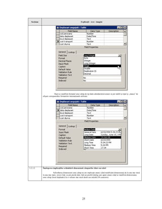 Secţiune                                                   Explicaţii – text - imagini




                           Dacă se modifică formatul unui câmp de tip dată calendaristică atunci se pot stabili şi tipul şi „masca” de
             afişare corespunzător formatelor internaţionale utilizate.




5.2.3.2      Înţelegerea implicaţiilor schimbării dimensiunii câmpurilor dintr-un tabel

                         Schimbarea dimensiunii unui câmp nu are implicaţii atunci când modificăm dimensiunea de la una mai mică
             la una mai mare, invers însă, se pot pierde date. Iată un posibil dialog care apare atunci când se modifică dimensiunea
             unui câmp (locul deplasării) la o valoare mai mică decât cea iniţială (50 caractere).




                                                               25
 