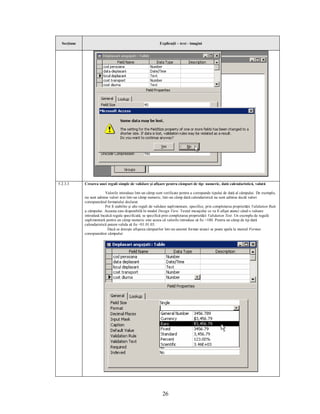 Secţiune                                                    Explicaţii – text - imagini




5.2.3.3      Crearea unei reguli simple de validare şi afişare pentru câmpuri de tip: numeric, dată calendaristică, valută

                          Valorile introduse într-un câmp sunt verificate pentru a corespunde tipului de dată al câmpului. De exemplu,
             nu sunt admise valori text într-un câmp numeric, într-un câmp dată calendaristică nu sunt admise decât valori
             corespunzând formatului declarat.
                          Pot fi stabilite şi alte reguli de validare suplimentare, specifice, prin completarea proprietăţii Validation Rule
             a câmpului. Aceasta este disponibilă în modul Design View. Textul mesajului ce va fi afişat atunci când o valoare
             introdusă încalcă regula specificată, se specifică prin completarea proprietăţii Validation Text. Un exemplu de regulă
             suplimentară pentru un câmp numeric este aceea că valorile introduse să fie >100. Pentru un câmp de tip dată
             calendaristică putem valida să fie <01.01.03.
                            Dacă se doreşte afişarea câmpurilor într-un anumit format atunci se poate apela la meniul Format
             corespunzător câmpului:




                                                                26
 