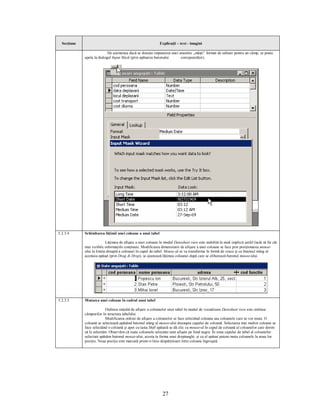 Secţiune                                                    Explicaţii – text - imagini

                            De asemenea dacă se doreşte impunerea unei anumite „măşti” format de editare pentru un câmp, se poate
             apela la dialogul Input Mask (prin apăsarea butonului      corespunzător).




5.2.3.4      Schimbarea lăţimii unei coloane a unui tabel

                           Lăţimea de afişare a unei coloane în modul Datasheet view este stabilită în mod implicit astfel încât să fie cât
             mai vizibile informaţiile conţinute. Modificarea dimensiunii de afişare a unei coloane se face prin poziţionarea mouse-
             ului la limita dreaptă a coloanei în capul de tabel. Mouse-ul se va transforma în formă de cruce şi cu butonul stâng al
             acestuia apăsat (prin Drag & Drop), se ajustează lăţimea coloanei după care se eliberează butonul mouse-ului.




5.2.3.5      Mutarea unei coloane în cadrul unui tabel

                           Ordinea iniţială de afişare a coloanelor unui tabel în modul de vizualizare Datasheet view este ordinea
             câmpurilor în structura tabelului.
                           Modificarea ordinii de afişare a coloanelor se face selectând coloana sau coloanele care se vor muta. O
             coloană se selectează apăsând butonul stâng al mouse-ului deasupra capului de coloană. Selectarea mai multor coloane se
             face selectând o coloană şi apoi cu tasta Shift apăsată se dă clic cu mouse-ul în capul de coloană al coloanelor care dorim
             să le selectăm. Observăm că toate coloanele selectate sunt afişate pe fond negru. În zona capului de tabel al coloanelor
             selectate apăsăm butonul mouse-ului, acesta ia forma unui dreptunghi, şi cu el apăsat putem muta coloanele la noua lor
             poziţie. Noua poziţie este marcată printr-o linie despărţitoare între coloane îngroşată.




                                                               27
 