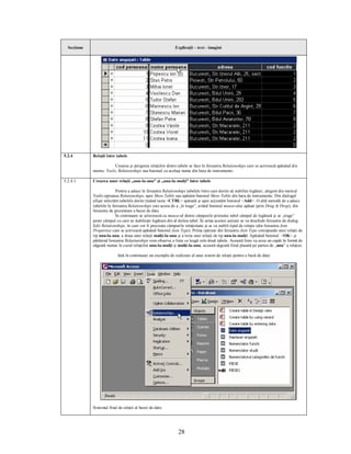 Secţiune                                                    Explicaţii – text - imagini




5.2.4        Relaţii între tabele

                         Crearea şi ştergerea relaţiilor dintre tabele se face în fereastra Relationships care se activează apăsând din
             meniu: Tools, Relationships sau butonul cu acelaşi nume din bara de instrumente.

5.2.4.1      Crearea unor relaţii „unu-la-unu” şi „unu-la-mulţi” între tabele

                           Pentru a aduce în fereastra Relationships tabelele între care dorim să stabilim legături, alegem din meniul
             Tools opţiunea Relationships, apoi Show Table sau apăsăm butonul Show Table din bara de instrumente. Din dialogul
             afişat selectăm tabelele dorite ţinând tasta <CTRL> apăsată şi apoi acţionăm butonul <Add>. O altă metodă de a aduce
             tabelele în fereastra Relationships este aceea de a „le trage”, având butonul mouse-ului apăsat (prin Drag & Drop), din
             fereastra de prezentare a bazei de date.
                           În continuare se selectează cu mouse-ul dintre câmpurile primului tabel câmpul de legătură şi se „trage”
             peste câmpul cu care se stabileşte legătura din al doilea tabel. În urma acestei acţiuni se va deschide fereastra de dialog
             Edit Relationships, în care vor fi precizate câmpurile relaţionate şi se va stabili tipul de relaţie (din fereastra Join
             Properties care se activează apăsând butonul Join Type). Prima opţiune din fereastra Join Type corespunde unei relaţii de
             tip unu-la-unu, a doua unei relaţii mulţi-la-unu şi a treia unei relaţii de tip unu-la-mulţi. Apăsând butonul <OK> şi
             părăsind fereastra Relatiunships vom observa o linie ce leagă cele două tabele. Această linie va avea un capăt în formă de
             săgeată numai în cazul relaţiilor unu-la-mulţi şi mulţi-la-unu, această săgeată fiind plasată pe partea de „unu” a relaţiei.

                            Iată în continuare un exemplu de realizare al unui sistem de relaţii pentru o bază de date:




             Sistemul final de relaţii al bazei de date:




                                                               28
 