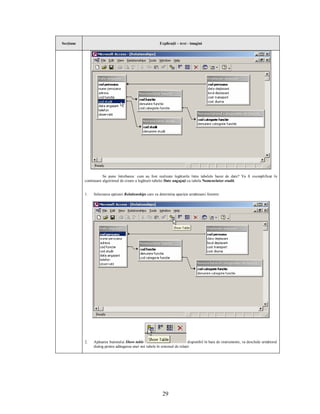 Secţiune                                                  Explicaţii – text - imagini




                      Se pune întrebarea: cum au fost realizate legăturile între tabelele bazei de date? Va fi exemplificat în
           continuare algoritmul de creare a legăturii tabelei Date angajaţi cu tabela Nomenclator studii.


           1.   Selectarea opţiunii Relationships care va determina apariţia următoarei ferestre:




           2.   Apăsarea butonului Show table                                disponibil în bara de instrumente, va deschide următorul
                dialog pentru adăugarea unei noi tabele în sistemul de relaţii:




                                                            29
 