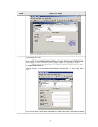 Secţiune                                                   Explicaţii – text - imagini




5.1.1.4      Înţelegerea noţiunii de index

                           Indexul se asociază tabelelor bazei de date pentru a creşte viteza de căutare a anumitor înregistrări sau de
             sortare a acestora. De obicei se indexează acele câmpuri după care se caută în mod frecvent date. Trebuie să fim totuşi
             reţinuţi în folosirea indecşilor deoarece aceştia încetinesc adăugarea, modificarea şi ştergerea datelor din tabele.
                           Indexarea se poate face după unul sau mai multe câmpuri în funcţie de necesităţile de prelucrare a datelor.
             De regulă se folosesc indecşi pentru

             câmpuri de tip numeric, text sau dată calendaristică anticipându-se că în aceste câmpuri se vor memora o gamă largă de
             valori.




             Access utilizează implicit o indexare internă după câmpurile care alcătuiesc cheile primare şi cheile externe ale tabelelor.




                                                                3
 