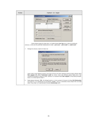 Secţiune                                                    Explicaţii – text - imagini




                          Pentru alegerea tipului de relaţie dorit, va fi apăsat butonul Join Type care va afişa un alt dialog de
           selectare, ce oferă cele trei posibilităţi fundamentale de relaţii: „unu la unu”, „unu la mulţi” şi „mulţi la unu”.


           5.   Dialogul de selectare a tipului de relaţie este:




                Atunci când se trage legătura (în pasul 4, prin Drag & Drop) este foarte important sensul de tragere (dinspre tabela
                Date angajaţi către tabela Nomenclator studii sau invers). Acest sens defineşte generic tabela care a fost
                considerată principală în respectiva relaţie. Deoarece s-a considerat tabela Date angajaţi ca fiind tabelă principală,
                atunci se va selecta tipul de relaţie 3.

           6.   După apăsarea butonului <OK> din dialogul anterior, se revine automat în fereastra de dialog Edit Relationships
                (vezi pasul 4), şi se confirmă prin clic pe butonul <Create>, ceea ce va determina crearea relaţiei între cele două
                tabele. Noua relaţie va fi materializată în fereastra Relationships astfel:




                                                              31
 
