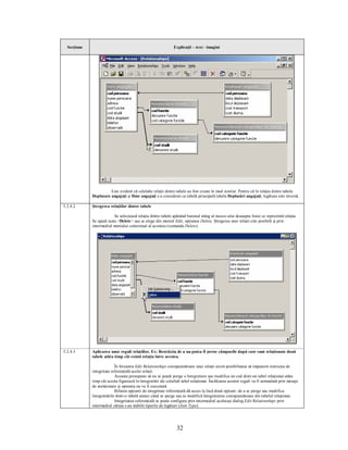 Secţiune                                                     Explicaţii – text - imagini




                       Este evident că celelalte relaţii dintre tabele au fost create în mod similar. Pentru că în relaţia dintre tabela
             Deplasare angajaţi şi Date angajaţi s-a considerat ca tabelă principală tabela Deplasări angajaţi, legătura este inversă.

5.2.4.2      Ştergerea relaţiilor dintre tabele

                          Se selectează relaţia dintre tabele apăsând butonul stâng al mouse-ului deasupra liniei ce reprezintă relaţia.
             Se apasă tasta <Delete> sau se alege din meniul Edit, opţiunea Delete. Ştergerea unei relaţii este posibilă şi prin
             intermediul meniului contextual al acesteia (comanda Delete).




5.2.4.3      Aplicarea unor reguli relaţiilor. Ex: Restricţia de a nu putea fi şterse câmpurile după care sunt relaţionate două
             tabele atâta timp cât există relaţia între acestea.

                           În fereastra Edit Relationships corespunzătoare unei relaţii avem posibilitatea să impunem restricţia de
             integritate referenţială acelei relaţii.
                           Aceasta presupune să nu se poată şterge o înregistrare sau modifica un cod dintr-un tabel relaţionat atâta
             timp cât acesta figurează în înregistrări ale celuilalt tabel relaţionat. Încălcarea acestor reguli va fi semnalată prin mesaje
             de atenţionare şi operaţia nu va fi executată.
                           Bifarea opţiunii de integritate referenţială dă acces la încă două opţiuni: de a se şterge sau modifica
             înregistrările dintr-o tabelă atunci când se şterge sau se modifică înregistrarea corespunzătoare din tabelul relaţionat.
                           Integritatea referenţială se poate configura prin intermediul aceluiaşi dialog Edit Relationships prin
             intermediul căruia s-au stabilit tipurile de legături (Join Type).




                                                                 32
 