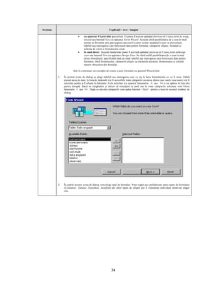 Secţiune                                                    Explicaţii – text - imagini

                             ·     cu ajutorul Wizard-ului specializat. El poate fi activat apăsând shortcut-ul Create form by using
                                   wizard sau butonul New cu opţiunea Form Wizard. Aceasta oferă posibilitatea de a crea în mod
                                   asistat un formular prin parcurgerea succesivă a unor ecrane standard în care se precizează:
                                   tabelul sau interogarea care furnizează date pentru formular, câmpurile afişate, formatul şi
                                   schema de culori a formularului creat.
                             ·     în mod direct. Această modalitate poate fi activată apăsând shortcut-ul Create form inDesign
                                   view sau butonul New cu opţiunea Design View. Se oferă astfel posibilitatea de a crea în mod
                                   direct formularul, specificând rând pe rând: tabelul sau interogarea care furnizează date pentru
                                   formular, titlul formularului, câmpurile afişate cu etichetele acestora, dimensiunea şi culorile
                                   tuturor obiectelor din formular.

                         Iată în continuare un exemplu de creare a unui formular cu ajutorul Wizard-ului:

           1.   În primul ecran de dialog se alege tabelul sau interogarea care va sta la baza formularului ce va fi creat. Odată
                aleasă sursa de date, în lista de dedesubt vor fi accesibile toate câmpurile acesteia, dintre care unele (sau toate) vor fi
                selectate pentru a fi afişate în formular. Cele selectate (cu ajutorul butoanelor > sau >> ) vor apărea în lista din
                partea dreaptă. Dacă ne răzgândim şi dorim să renunţăm la unul sau la toate câmpurile selectate vom folosi
                butoanele < sau << . După ce am ales câmpurile vom apăsa butonul <Next> pentru a trece la ecranul următor de
                dialog.




           2.   În cadrul acestui ecran de dialog vom alege tipul de formular. Vom regăsi aici prefabricate patru tipuri de formulare
                (Columnar, Tabular, Datasheet, Justified) ale căror tipuri de afişare pot fi consultate individual printr-un singur
                clic.




                                                              34
 