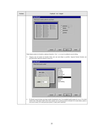 Secţiune                                                  Explicaţii – text - imagini




           După alegerea tipului de formular şi apăsarea butonului <Next> se va trece la următorul ecran de dialog.

           3.   Alegerea unui stil anume de formular dintre cele care sunt afişate ca posibile. Aspectul fiecărui formular este
                prezentat atunci când este selectat cu mouse-ul.




           4.   În ultimul ecran de dialog vom alege numele formularului creat, fie acceptând numele propus de Access, fie scriind
                numele dorit. Mai putem stabili acum câteva opţiuni care ne permit accesul la formular fie în mod editare, pentru a
                avea acces la date, fie în mod proiectare pentru a-i aduce unele modificări.




                                                            35
 