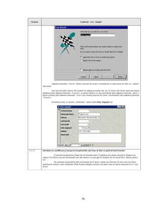 Secţiune                                                      Explicaţii – text - imagini




                            Apăsarea butonului <Finish> încheie procesul de creare a formularului în mod asistat de către un „vrăjitor”
             specializat.

                        Aşa cum am putut observa din ecranele de dialog prezentate mai sus, în oricare din fazele procesului putem
             abandona (prin apăsarea butonului <Cancel>), ne putem întoarce la faza precedentă (prin apăsarea butonului <Back>),
             putem continua (prin apăsarea butonului <Next>) sau termina procesul de creare a formularului (prin apăsarea butonului
             <Finish>).

                            Formularul creat, cu ajutorul „vrăjitorului”, pentru tabela Date Angajaţi este:




5.3.1.3      Introducerea, modificarea şi ştergerea înregistrărilor unei baze de date cu ajutorul unui formular

                            Conţinutul înregistrărilor afişate într-un formular poate fi modificat prin editare directă în câmpurile de
             editare (Text Boxes) sau prin intermediul unor alte obiecte ce se pot găsi în formular (foi de calcul Excel, obiecte grafice
             etc).
                            De asemenea înregistrările dintr-un formular pot fi şterse, copiate sau înlocuite. În acest sens este foarte
             utilă bara de selecţie a unei înregistrări aflată în partea stângă a acesteia care poate afişa un meniu contextual (Cut, Copy,
             Paste) .




                                                                  36
 