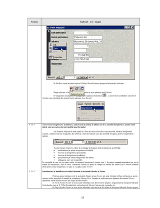 Secţiune                                                     Explicaţii – text - imagini




                            În Toolbar există un buton special (Delete Record) pentru ştergerea înregistrării selectate.



                            După selectare o înregistrare poate fi ştearsă şi prin apăsarea tastei Delete.
                           O înregistrare nouă poate fi adăugată prin apăsarea butonului          , a unui buton asemănător existent în
             Toolbar sau solicitând din meniul Insert opţiunea New Record.




5.3.1.4      Trecerea la înregistrarea următoare, anterioară, la prima, la ultima sau la o anumită înregistrare, atunci când
             datele sunt accesate prin intermediul unui formular

                          Un formular afişează în mod implicit o linie de stare (Statusbar) care prezintă numărul înregistrării
             curente, numărul total de înregistrări din tabelă şi o bară de butoane care fac posibilă navigarea printre înregistrările
             tabelei.




                            Aceste butoane (luate în ordine de la stânga la dreapta) oferă următoarele posibilităţi:
                            ·    poziţionarea pe prima înregistrare din tabelă,
                            ·    trecerea la înregistrarea precedentă,
                            ·    trecerea la înregistrarea următoare,
                            ·    poziţionarea pe ultima înregistrare din tabelă,
                            ·    adăugarea unei noi înregistrări.
             În exemplul de mai sus se poate vedea că numărul înregistrării curente este 5. Se poate comanda deplasarea pe un alt
             număr de înregistrare, dacă în locul numărului curent (ce apare în câmpul de editare din mijloc) se va înscrie numărul
             dorit pentru noua înregistrare, iar apoi se va apăsa tasta <Enter>.

5.3.1.5      Introducerea şi modificarea textului introdus în secţiunile Header şi Footer

                           Pentru a putea introduce text în secţiunile Header şi/sau Footer ale unui formular trebuie să facem ca aceste
             secţiuni să fie accesibile în modul de vizualizare Design View. Aceasta se realizează prin apăsarea din meniul View a
             opţiunilor Form Header/Footer sau Page Header/Footer.
                           În Form Header/Footer se scriu acele informaţii care dorim să fie afişate o singură dată la începutul/sfârşitul
             formularului cum ar fi: Titlul formularului, instrucţiuni de folosire, butoane de comanda, etc.
                           În Page Header/Footer se scriu acele informaţii care dorim să fie afişate la începutul/sfârşitul fiecărei pagini




                                                                37
 