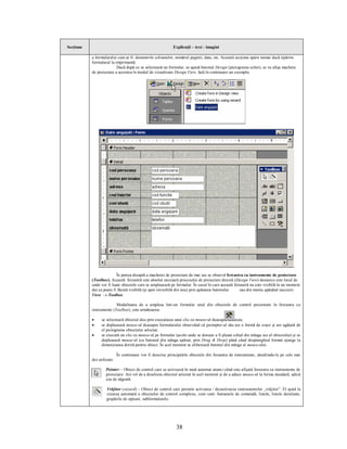 Secţiune                                                     Explicaţii – text - imagini

           a formularului cum ar fi: denumirile coloanelor, numărul paginii, data, etc. Această secţiune apare numai dacă tipărim
           formularul la imprimantă.
                          Dacă după ce se selectează un formular, se apasă butonul Design (pictograma echer), se va afişa macheta
           de proiectare a acestuia în modul de vizualizare Design View. Iată în continuare un exemplu:




                          În partea dreaptă a machetei de proiectare de mai sus se observă fereastra cu instrumente de proiectare
           (Toolbox). Această fereastră este absolut necesară procesului de proiectare directă (Design View) deoarece este locul de
           unde vor fi luate obiectele care se amplasează pe formular. În cazul în care această fereastră nu este vizibilă la un moment
           dat ea poate fi făcută vizibilă (şi apoi invizibilă din nou) prin apăsarea butonului    sau din meniu apăsând succesiv
           View ® Toolbox.

                         Modalitatea de a amplasa într-un formular unul din obiectele de control prezentate în fereastra cu
           instrumente (Toolbox), este următoarea:

           ·     se selectează obiectul ales prin executarea unui clic cu mouse-ul deasupra acestuia;
           ·     se deplasează mouse-ul deasupra formularului observând că prompter-ul său are o formă de cruce şi are agăţată de
                 el pictograma obiectului selectat;
           ·     se execută un clic cu mouse-ul pe formular (acolo unde se doreşte a fi plasat colţul din stânga sus al obiectului) şi se
                 deplasează mouse-ul (cu butonul din stânga apăsat, prin Drag & Drop) până când dreptunghiul format ajunge la
                 dimensiunea dorită pentru obiect. În acel moment se eliberează butonul din stânga al mouse-ului.

                            În continuare vor fi descrise principalele obiectele din fereastra de instrumente, detaliindu-le pe cele mai
           des utilizate:

                    Pointer – Obiect de control care se activează în mod automat atunci când este afişată fereastra cu instrumente de
                    proiectare. Are rol de a deselecta obiectul selectat în acel moment şi de a aduce mouse-ul la forma standard, adică
                    cea de săgeată.

                    Vrăjitor (wizard) – Obiect de control care permite activarea / dezactivarea instrumentelor „vrăjitor”. El ajută la
                    crearea automată a obiectelor de control complexe, cum sunt: butoanele de comandă, listele, listele derulante,
                    grupările de opţiuni, subformularele.




                                                               38
 