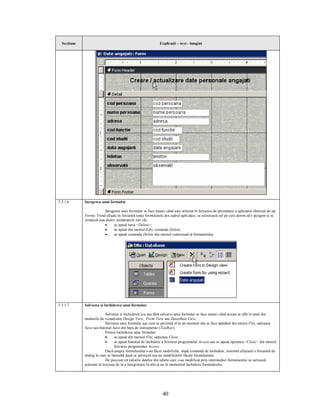 Secţiune                                                    Explicaţii – text - imagini




5.3.1.6      Ştergerea unui formular

                         Ştergerea unui formular se face atunci când este selectat în fereastra de prezentare a aplicaţiei obiectul de tip
             Forms. Fiind afişate în fereastră toate formularele din cadrul aplicaţiei, se selectează cel pe care dorim să-l ştergem şi se
             urmează una dintre următoarele trei căi:
                         ·     se apasă tasta <Delete>;
                         ·     se apasă din meniul Edit, comanda Delete;
                         ·     se apasă comanda Delete din meniul contextual al formularului.




5.3.1.7      Salvarea şi închiderea unui formular

                          Salvarea si închiderea (cu sau fără salvare) unui formular se face atunci când acesta se află în unul din
             modurile de vizualizare Design View, Form View sau Datasheet View.
                          Salvarea unui formular aşa cum se prezintă el la un moment dat se face apăsând din meniu File, opţiunea
             Save sau butonul Save din bara de instrumente (Toolbar).
                          Pentru închiderea unui formular:
                          ·      se apasă din meniul File, opţiunea Close
                          ·      se apasă butonul de închidere a ferestrei programului Access sau se apasă opţiunea <Close> din meniul
                                 ferestrei programului Access.
                          Dacă asupra formularului s-au făcut modificări, după comanda de închidere, sistemul afişează o fereastră de
             dialog în care se întreabă dacă se salvează sau nu modificările făcute formularului.
                          De precizat că valorile datelor din tabele care s-au modificat prin intermediul formularului se salvează
             automat la trecerea de la o înregistrare la alta şi nu în momentul închiderii formularului.




                                                               40
 