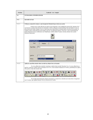 Secţiune                                                   Explicaţii – text - imagini

5.4          EXTRAGEREA INFORMAŢIILOR


5.4.1        Operaţiile de bază


5.4.1.1      Utilizarea comenzii de căutare a unei înregistrări folosind drept criteriu un cuvânt

                           Căutarea unui cuvânt aflat într-un câmp al unei înregistrări se face apăsând din meniul Edit, opţiunea Find
             sau butonul cu acelaşi nume din bara de instrumente. Astfel se afişează un ecran de dialog Find and Replace în care se
             precizează textul căutat, câmpul în care se caută, dacă acest câmp trebuie să conţină numai textul precizat sau poate să
             conţină şi altceva, dacă înlocuim textul căutat cu alt text. Se apasă apoi butonul <Find Next> care ne poziţionează pe
             prima înregistrare (sau pe următoarea) care îndeplineşte condiţia căutată. Se poate continua căutarea sau se poate
             abandona operaţiunea.




5.4.1.2      Aplicarea unui filtru datelor dintr-un tabel sau afişate într-un formular

                             Fie că ne aflăm într-un mod de vizualizare a datelor dintr-un tabel Datasheet View, fie că ne aflăm într-un
             mod de vizualizare a datelor dintr-un formular Form View, avem oricând la dispoziţie în Toolbar, posibilitatea de a aplica
             filtre pentru a afişa doar anumite date.




                            De exemplu dacă dorim doar afişarea persoanelor cu numele Ion, selectăm acest nume dintr-o înregistrare
             care îl conţine, apoi apăsăm butonul Filter By Selection din Toolbar.




                                                               41
 