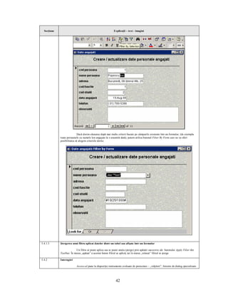 Secţiune                                                   Explicaţii – text - imagini




                             Dacă dorim căutarea după mai multe criterii bazate pe câmpurile existente într-un formular, (de exemplu
             toate persoanele cu numele Ion angajate la o anumită dată), putem utiliza butonul Filter By Form care ne va oferi
             posibilitatea să alegem criteriile dorite.




5.4.1.3      Ştergerea unui filtru aplicat datelor dintr-un tabel sau afişate într-un formular

                            Un filtru se poate aplica sau se poate anula (şterge) prin apăsări succesive ale butonului Apply Filter din
             Toolbar. În starea „apăsat” a acestui buton filtrul se aplică, iar în starea „relaxat” filtrul se şterge.

5.4.2        Interogări

                           Access-ul pune la dispoziţie instrumente evoluate de proiectare – „vrăjitori”, ferestre de dialog specializate




                                                               42
 