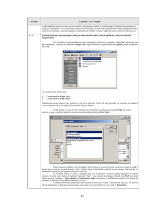 Secţiune                                                      Explicaţii – text - imagini

             şi alte modalităţi de acces la date care fac posibilă „programarea vizuală” şi exclud aproape în totalitate necesitatea de a
             scrie cod. Interogările Access fructifică pe deplin aceste facilităţi şi îi ajută chiar şi pe utilizatorii fără cunoştinţe deosebite
             în domeniul informatic, să poată răspunde cu uşurinţă unor întrebări complexe legate de datele existente în baza de date.

5.4.2.1      Crearea şi salvarea unor interogări, bazate pe unul sau două tabele, care au specificate criterii de selecţie a
             înregistrărilor

                           Ca şi la tabele, există posibilitatea creării interogărilor (Queries) cu ajutorul „vrăjitorilor” specializaţi sau
             prin intermediul machetei de proiectare Design View. După comutarea în panoul obiectelor Queries apare următoarea
             fereastră:




             Aici primele două opţiuni sunt:

             1.    Create query in Design View
             2.    Create query by using wizard

             Semnificaţia acestor opţiuni este similară cu cea de la obiectele Tables. De fapt prezenţa lor constituie un standard
             Access, deoarece ele se vor regăsi şi în secţiunile Forms şi Reports.

                            Prima opţiune, cea mai frecvent utilizată, este echivalentă cu apăsarea butonului Design din ecranul
             anterior şi atunci când este lansată în execuţie prezintă următorul dialog (Show Table):




                            După selectarea tabelelor sau interogărilor dorite pentru a constitui baza de prelucrare („materia primă”)
             pentru query-ul curent, se apasă butonul <Add>. Selecţia poate fi individuală, contiguă sau necontiguă, fiind similară cu
             modalitatea de selecţie din programul Windows Explorer.
                            În exemplul nostru, s-a dorit o interogare prin care să obţinem o listă cu numele angajaţilor şi studiile
             acestora. În acest scop, înainte de apăsarea butonului <Add> s-au selectat (necontiguu folosind tasta Ctrl) cele două
             tabele necesare interogării – Date angajaţi şi Nomenclator studii. Terminarea şi închiderea lucrului cu acest dialog de
             adăugare se marchează prin apăsarea butonului <Close>.
                            Următoarea fereastră afişată reprezintă macheta de proiectare vizuală a obiectelor de tip query. Se observă
             că cele două tabele au fost aduse automat legate prin relaţia care a fost definită şi care există în Relatioships:




                                                                  43
 