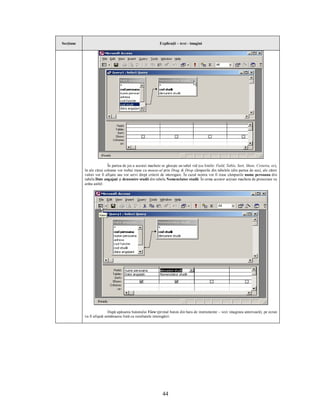 Secţiune                                                    Explicaţii – text - imagini




                          În partea de jos a acestei machete se găseşte un tabel vid (cu liniile: Field, Table, Sort, Show, Criteria, or),
           în ale cărui coloane vor trebui trase cu mouse-ul prin Drag & Drop câmpurile din tabelele (din partea de sus), ale căror
           valori vor fi afişate sau vor servi drept criterii de interogare. În cazul nostru vor fi trase câmpurile nume persoana din
           tabela Date angajaţi şi denumire studii din tabela Nomenclator studii. În urma acestor acţiuni macheta de proiectare va
           arăta astfel:




                           După apăsarea butonului View (primul buton din bara de instrumente – vezi imaginea anterioară), pe ecran
           va fi afişată următoarea listă cu rezultatele interogării:




                                                              44
 