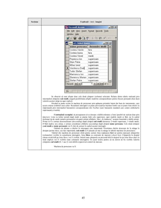 Secţiune                                                     Explicaţii – text - imagini




                      Se observă că sunt afişate doar cele două câmpuri (coloane) selectate. Relaţia dintre tabele realizată prin
           intermediul câmpului cod studii, asigură posibilitatea afişării studiilor corespunzătoare pentru fiecare persoană chiar dacă
           valorile acestui câmp nu apar explicit.
                      Oricând se poate reveni în macheta de proiectare prin apăsarea primului buton din bara de instrumente, care
           acum conţine simbolul unui echer. Rezultatul interogării se poate previzualiza înaintea listării sau se poate lista efectiv la
           imprimantă prin intermediul butoanelor corespunzătoare din Toolbar (sunt butoanele standard care conţin simbolurile
           imprimantă şi lentilă).

                          Continuând exemplul, să presupunem că se doreşte o dublă ordonare a listei (posibil de realizat doar prin
           Queries). Lista va trebui sortată după studii şi anume întâi cele superioare, apoi studiile medii şi fără, iar în cadrul
           aceluiaşi tip de studii numele persoanelor să apară sortate alfabetic. Deci „în traducere” aceasta înseamnă o dublă sortare.
           Prima va fi o sortare descrescătoare (descending) după câmpul cod studii (deoarece 2=studii superioare, 1=studii medii,
           0=fără studii), iar a doua, o sortare crescătoare alfabetic (ascending) după câmpul nume persoana. Cele două câmpuri
           (cod studii şi nume persoană) vor fi chei de sortare în cadrul acestei interogări.
                          Ordinea de plasare a cheilor în interogare este importantă. Prioritatea cheilor descreşte de la stânga la
           dreapta (prima cheie, cea mai importantă, cod studii va fi plasată cel mai la stânga în tabelul machetei de proiectare).
                       Tabelul din macheta de proiectare oferă pentru sortare linia (opţiunea) Sort iar pentru marcajul câmpurilor
           (coloanelor) vizibile la consultarea interogării, linia Show cu controale de marcare (check box). Câmpurile în dreptul
           cărora există bifă pe linia Show, vor fi vizibile. Iniţial toate câmpurile au prezentă bifa în dreptul lor pe linia Show (deci în
           mod implicit vor fi vizibile toate coloanele interogării). În cazul nostru pentru că nu dorim să fie vizibile valorile
           câmpului cod studii (0, 1 sau 2) vom debifa respectivul control de marcare.

                          Macheta de proiectare va fi:




                                                               45
 
