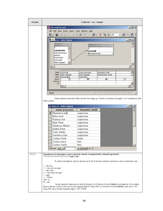 Secţiune                                                       Explicaţii – text - imagini




                              După apăsarea butonului View (primul din stânga pe Toolbar) rezultatul interogării va fi următoarea listă
             dublu sortată:




5.4.2.2      Introducerea în interogări a unor criterii de selecţie a înregistrărilor, folosind operatorii:
             ”<”,”<=”,”>”,”>=”,”=”,”<>”,”And”,”Or”

                              În cadrul interogărilor, dacă se doreşte pot fi pot fi utilizaţi următorii operatori a căror semnificaţie este:

             < - mai mic;
             <= - mai mic sau egal;
             > - mai mare;
             >= - mai mare sau egal;
             = - egal;
             <> - diferit;
             And - şi;
             Or - sau.
                            Aceşti operatori împreună cu valorile aferente vor fi înscrişi în linia Criteria a interogărilor. De exemplu
             dacă se doreşte o listă a celor care au fost angajaţi după 01-Aug-1999, se va înscrie în linia Criteria a unui query >01-
             Aug-1999 sau în format standard englez >#8/1/1999#




                                                                   46
 