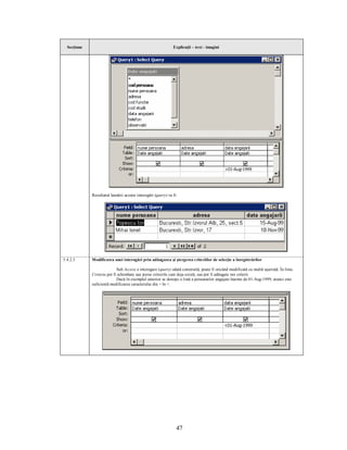 Secţiune                                                     Explicaţii – text - imagini




             Rezultatul lansării acestei interogări (query) va fi:




5.4.2.3      Modificarea unei interogări prin adăugarea şi ştergerea criteriilor de selecţie a înregistrărilor

                            Sub Access o interogare (query) odată construită, poate fi oricând modificată cu multă uşurinţă. În linia
             Criteria pot fi schimbate sau şterse criteriile care deja există, sau pot fi adăugate noi criterii.
                            Dacă în exemplul anterior se doreşte o listă a persoanelor angajate înainte de 01-Aug-1999, atunci este
             suficientă modificarea caracterului din > în <.




                                                                 47
 