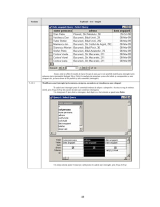 Secţiune                                                    Explicaţii – text - imagini




                           Atunci când ne aflăm în modul de lucru Design al unui query este posibilă modificarea interogării prin
             aducerea (prin intermediul dialogul Show Table) în macheta de proiectare a unor alte tabele şi corespunzător a unor
             câmpuri noi, pe baza cărora să fie posibile şi alte consultări (interogări).

5.4.2.4      Modificarea unei interogări prin mutarea, ştergerea, ascunderea şi vizualizarea unor câmpuri

                            În cadrul unei interogări poate fi controlată ordinea de afişare a câmpurilor. Acestea se trag în ordinea
             dorită, prin Drag & Drop din sursele de date care constituie interogarea.
                            Un câmp poate fi şters dintr-o interogare, dacă după ce a fost selectat se apasă tasta Delete.




                           Un câmp selectat poate fi mutat pe o altă poziţie în cadrul unei interogări, prin Drag & Drop:




                                                                48
 