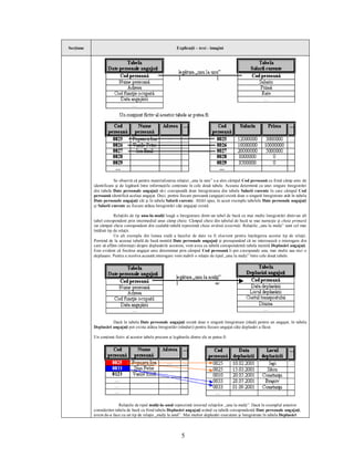 Secţiune                                                     Explicaţii – text - imagini




                       Se observă că pentru materializarea relaţiei „unu la unu” s-a ales câmpul Cod persoană ca fiind câmp unic de
           identificare şi de legătură între informaţiile conţinute în cele două tabele. Aceasta determină ca unei singure înregistrări
           din tabela Date personale angajaţi să-i corespundă doar înregistrarea din tabela Salarii curente în care câmpul Cod
           persoană identifică acelaşi angajat. Deci, pentru fiecare persoană (angajat) există doar o singură înregistrare atât în tabela
           Date personale angajaţi cât şi în tabela Salarii curente. Altfel spus, în acest exemplu tabelele Date personale angajaţi
           şi Salarii curente au fiecare atâtea înregistrări câţi angajaţi există.

                        Relaţiile de tip unu-la-mulţi leagă o înregistrare dintr-un tabel de bază cu mai multe înregistrări dintr-un alt
           tabel corespondent prin intermediul unui câmp cheie. Câmpul cheie din tabelul de bază se mai numeşte şi cheia primară
           iar câmpul cheie corespondent din cealaltă tabelă reprezintă cheia străină (externă). Relaţiile „unu la mulţi” sunt cel mai
           întâlnit tip de relaţii.
                        Un alt exemplu din lumea reală a bazelor de date va fi elocvent pentru înţelegerea acestui tip de relaţii.
           Pornind de la aceeaşi tabelă de bază numită Date personale angajaţi şi presupunând că ne interesează o interogare din
           care să aflăm informaţii despre deplasările acestora, vom avea ca tabelă corespondentă tabela numită Deplasări angajaţi.
           Este evident că fiecărui angajat unic determinat prin câmpul Cod persoană îi pot corespunde una, mai multe sau nici o
           deplasare. Pentru a rezolva această interogare vom stabili o relaţie de tipul „unu la mulţi” între cele două tabele.




                     Dacă în tabela Date personale angajaţi există doar o singură înregistrare (rând) pentru un angajat, în tabela
           Deplasări angajaţi pot exista atâtea înregistrări (rânduri) pentru fiecare angajat câte deplasări a făcut.

           Un conţinut fictiv al acestor tabele precum şi legăturile dintre ele ar putea fi:




                        Relaţiile de tipul mulţi-la-unul reprezintă inversul relaţiilor „unu la mulţi”. Dacă în exemplul anterior
           considerăm tabela de bază ca fiind tabela Deplasări angajaţi având ca tabelă corespondentă Date personale angajaţi,
           avem de-a face cu un tip de relaţie „mulţi la unul”. Mai multor deplasări executate şi înregistrate în tabela Deplasări



                                                                5
 