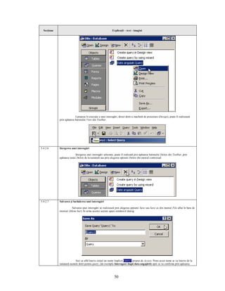 Secţiune                                                    Explicaţii – text - imagini




                           Lansarea în execuţie a unei interogări, direct dintr-o machetă de proiectare (Design), poate fi realizează
             prin apăsarea butonului View din Toolbar.




5.4.2.6      Ştergerea unei interogări

                            Ştergerea unei interogări selectate, poate fi realizată prin apăsarea butonului Delete din Toolbar, prin
             apăsarea tastei Delete de la tastatură sau prin alegerea opţiunii Delete din meniul contextual.




5.4.2.7      Salvarea şi închiderea unei interogări

                       Salvarea unei interogări se realizează prin alegerea opţiunii Save sau Save as din meniul File aflat în bara de
             meniuri (Menu bar). În urma acestei acţiuni apare următorul dialog:




                           Aici se află înscris iniţial un nume implicit Query1 propus de Access. Peste acest nume se va înscrie de la
             tastatură numele dorit pentru query, (de exemplu Interogare după data angajării) apoi se va confirma prin apăsarea



                                                               50
 