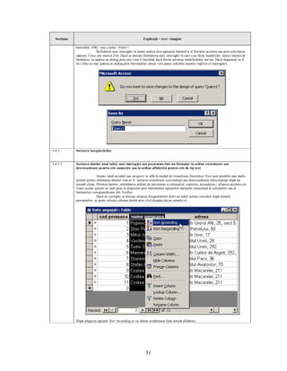 Secţiune                                                    Explicaţii – text - imagini

             butonului <OK> sau a tastei <Enter>.
                            Închiderea unei interogări se poate realiza prin apăsarea butonul x al ferestrei acesteia sau prin solicitarea
             opţiunii Close din meniul File. Dacă se doreşte închiderea unei interogări în care s-au făcut modificări, atunci înainte de
             închidere, va apărea un dialog prin care vom fi întrebaţi dacă dorim salvarea modificărilor sau nu. Dacă răspunsul va fi
             Yes (Da) va mai apărea un dialog prin intermediul căruia vom putea schimba numele implicit al interogării.




5.4.3        Sortarea înregistrărilor


5.4.3.1      Sortarea datelor unui tabel, unei interogări sau prezentate într-un formular in ordine crescătoare sau
             descrescătoare pentru cele numerice sau în ordine alfabetică pentru cele de tip text

                            Atunci când un tabel sau un query se află în modul de vizualizare Datasheet View sunt posibile mai multe
             acţiuni pentru ordonarea datelor cum ar fi: sortarea crescătoare (ascending) sau descrescătoare (descending) după un
             anumit câmp, filtrarea datelor, schimbarea ordinii de prezentare a coloanelor, copierea, ascunderea / afişarea acestora etc.
             Toate aceste acţiuni ne sunt puse la dispoziţie prin intermediul opţiunilor meniului contextual al coloanelor sau al
             butoanelor corespunzătoare din Toolbar.
                            Dacă de exemplu se doreşte afişarea înregistrărilor dintr-un tabel sortate crescător după numele
             persoanelor, se poate selecta coloana dorită prin click dreapta dat pe numele ei.




             După alegerea opţiunii Sort Ascending se va obţine următoarea listă sortată alfabetic:




                                                                51
 
