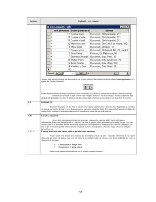 Secţiune                                                     Explicaţii – text - imagini




             Aceeaşi listă sortată crescător sau descrescător s-ar fi putut obţine şi dacă după selectarea coloanei nume persoana s-ar fi
             apăsat din Toolbar butoanele:




             Primul buton realizează o sortare crescătoare (Sort Ascending) iar al doilea o sortare descrescătoare (Sort Descending).
                           Sortările sunt posibile şi după valorile unor câmpuri numerice. Dacă se doreşte o sortare crescătoare după
             câmpul cod persoana (revenirea la afişarea iniţială), atunci după selectarea acestui câmp se va alege Sort Ascending.

5.5          RAPOARTE

                         Situaţiile finale pun cel mai bine în valoare informaţiile conţinute într-o bază de date. Rapoartele se constituie
             ca obiecte ale bazelor de date Access destinate pentru realizarea situaţiilor finale. Prin intermediul rapoartelor datele din
             tabele şi cele rezultate în urma interogărilor pot fi consultate şi listate într-un mod superior.

5.5.1        Lucrul cu rapoartele

                             Acces oferă instrumente evoluate de proiectare a rapoartelor, uşurând astfel foarte mult munca
             utilizatorilor. Şi aici este posibil lucrul cu „vrăjitori” iar setul de obiecte oferit proiectanţilor în modul Design View este
             similar celor de la formulare. Pentru proiectarea rapoartelor sunt disponibile o multitudine de controale: câmpurile text
             box ce pot fi formatate pentru afişarea datelor, etichetele (labels), subrapoartele, obiectele image, obiectele tip figuri
             geometrice, etc
5.5.1.1      Crearea şi salvarea unui raport bazat pe un tabel sau o interogare

                        Atunci când vom selecta din fereastra de prezentare a bazei de date secţiunea obiectelor de tip raport
             (Reports), pe ecran vor apărea, aşa cum am văzut şi la celelalte tipuri de obiecte, cele două modalităţi de creare a
             obiectelor de tip raport:

                               ·    Create report in Design View
                               ·    Create report by using wizard

                        Dacă există rapoarte create anterior, vor fi afişate şi numele acestora.




                                                                 52
 