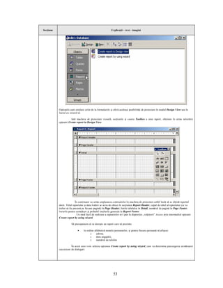Secţiune                                                     Explicaţii – text - imagini




           Opţiunile sunt similare celor de la formularele şi oferă aceleaşi posibilităţi de proiectare în modul Design View sau în
           lucrul cu wizard-ul.

                      Iată macheta de proiectare vizuală, secţiunile şi caseta Toolbox a unui raport, obţinute în urma selectării
           opţiunii Create report in Design View:




                           În continuare va urma amplasarea controalelor în macheta de proiectare astfel încât să se obţină raportul
           dorit. Titlul raportului şi data listării se scriu de obicei în secţiunea Report Header, capul de tabel al raportului (ce va
           trebui să fie prezent pe fiecare pagină) în Page Header, liniile tabelului în Detail, numărul de pagină în Page Footer,
           locurile pentru semnături şi probabil totalurile generale în Report Footer.
                             Un mod facil de realizare a rapoartelor ni-l pun la dispoziţie „vrăjitorii” Access prin intermediul opţiunii
           Create report by using wizard.

                      Să presupunem că se doreşte un raport care să prezinte:

                            ·     în ordine alfabetică numele persoanelor, şi pentru fiecare persoană să afişeze:
                                        o     adresa,
                                        o     data angajării,
                                        o     numărul de telefon.

                      În acest sens vom selecta opţiunea Create report by using wizard, care va determina parcurgerea următoarei
           succesiuni de dialoguri:




                                                              53
 