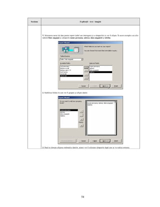 Secţiune                                                       Explicaţii – text - imagini




           1. Selectarea sursei de date pentru raport (tabel sau interogare) şi a câmpurilor ce vor fi afişate. În acest exemplu s-au ales
           tabelul Date angajaţi şi câmpurile nume persoana, adresa, data angajării şi telefon.




           2. Stabilirea felului în care vor fi grupate şi afişate datele:




           3. Dacă se doreşte afişarea ordonată a datelor, atunci vor fi selectate câmpurile după care se va realiza sortarea.




                                                                 54
 