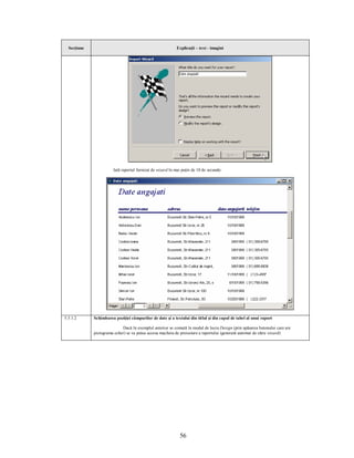Secţiune                                                 Explicaţii – text - imagini




                       Iată raportul furnizat de wizard în mai puţin de 10 de secunde:




5.5.1.2      Schimbarea poziţiei câmpurilor de date şi a textului din titlul şi din capul de tabel al unui raport

                            Dacă în exemplul anterior se comută în modul de lucru Design (prin apăsarea butonului care are
             pictograma echer) se va putea accesa macheta de proiectare a raportului (generată automat de către wizard):




                                                             56
 
