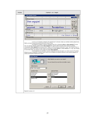 Secţiune                                                    Explicaţii – text - imagini




                               La fel ca şi la formulare câmpurile din machetă pot fi selectate simplu sau multiplu (ţinând apăsată tasta
           Shift), şi ele pot fi mutate pe poziţiile dorite prin Drag & Drop.
                               În următorul exemplul se doreşte schimbarea între ele a coloanelor adresa şi data angajării. În acest
           sens s-au selectat multiplu eticheta (label) data angajării din capul de tabel (secţiunea Page Header) şi câmpul
           corespunzător data angajării din secţiunea Detail. După ce au fost selectate acestea pot fi „trase” prin Drag & Drop cu
           mouse-ul în noua poziţie dorită. În mod similar se selectează şi eticheta adresa şi câmpul adresa şi se „trag” spre dreapta
           în locul rămas liber, care anterior a fost ocupat de coloana data angajării.
                               O altă modalitate de schimbare a poziţiei câmpurilor de date din raport, ne-o oferă wizard-ul. În primul
           dialog de creare al raportului cu ajutorul unui wizard (vezi exemplul de la punctul anterior) se pot selecta câmpurile în
           ordinea dorită pentru afişarea lor în raport:




           Raportul rezultat va fi:




                                                              57
 