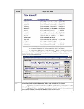 Secţiune                                                    Explicaţii – text - imagini




                              Se observă că au fost schimbate între ele a cele două coloane: adresa şi data angajării.

                               De asemenea atunci când se lucrează în modul Design, poate fi schimbat cu uşurinţă conţinutul textului
             din orice etichetă (label) - de exemplu din titlul raportului şi din capul de tabel. Pentru aceasta cu un click se selectează
             eticheta dorită, apoi dându-se un al doilea click în acelaşi obiect se va intra într-un mod de editare care va permite
             realizarea modificărilor dorite de la tastatură.




5.5.1.3      Gruparea datelor dintr-un raport după un anumit câmp în ordine crescătoare sau descrescătoare

                        O altă facilitate puternică a rapoartelor Access este Sorting and Grouping care oferă posibilitatea grupării
             informaţiilor afişate în raport.
                        Să presupunem că ni se solicită afişarea raportului anterior cu numele persoanelor şi informaţiile aferente
             acestora (adresa şi telefonul) grupate după data angajării. Forma de raport solicitată este:




                                                                58
 