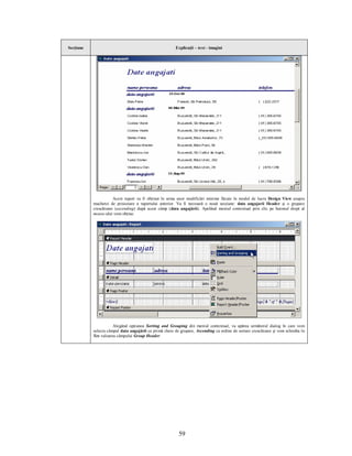 Secţiune                                                Explicaţii – text - imagini




                      Acest raport va fi obţinut în urma unor modificări minime făcute în modul de lucru Design View asupra
           machetei de proiectare a raportului anterior. Va fi necesară o nouă secţiune: data angajarii Header şi o grupare
           crescătoare (ascending) după acest câmp (data angajării). Apelând meniul contextual prin clic pe butonul drept al
           mouse-ului vom obţine:




                      Alegând opţiunea Sorting and Grouping din meniul contextual, va apărea următorul dialog în care vom
           selecta câmpul data angajării ca primă cheie de grupare, Ascending ca ordine de sortare crescătoare şi vom schimba în
           Yes valoarea câmpului Group Header:




                                                          59
 