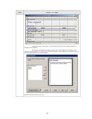 Secţiune                                                     Explicaţii – text - imagini




                            Lansarea în execuţie a acestui raport va realiza afişarea (lista) dorită. (Vezi situaţia de raport de la
           începutul acestui subcapitol).

                            De asemenea o altă modalitate de grupare a datelor dintr-un raport după un anumit câmp în ordine
           crescătoare sau descrescătoare ne-o oferă wizard-ul. În al doilea dialog de creare al raportului cu ajutorul unui wizard se
           pot selecta câmpurile după care se doreşte gruparea:




           Raportul final realizat de către wizard va fi:




                                                               61
 