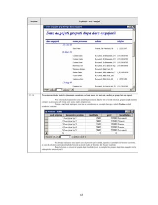 Secţiune                                                     Explicaţii – text - imagini




5.5.1.4      Prezentarea datelor sintetice (însumate, numărate, cel mai mare, cel mai mic, media) pe grupe într-un raport

                             Prin intermediul rapoartelor este posibilă prezentarea datelor într-o formă sintetică, grupate după anumite
             câmpuri şi procesate sub forma unor sume, medii, dispersii etc.
                             Pentru o mai bună înţelegere vom lua un considerare un exemplu baza pe o tabelă Produse având
             următorul conţinut:




                               Se doreşte realizarea unui raport care să prezinte pe localităţi, tipurile şi cantităţile de benzine existente,
             şi care să calculeze cantitatea totală de benzină şi preţul mediu al benzinei din fiecare localitate.
                               Raportul creat cu wizard-ul, grupat după localităţi (vezi şi exemplul de grupare după data angajării de la
             subcapitolul anterior) va fi:




                                                                 62
 