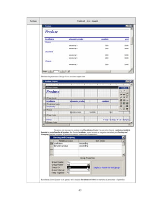 Secţiune                                                    Explicaţii – text - imagini




           Macheta de proiectare (Design View) a acestui raport este:




                           Deoarece este necesară o secţiune nouă localitatea Footer în care să se înscrie cantitatea totală de
           benzină şi preţul mediu al benzinei din fiecare localitate, atunci aceasta se va putea introduce prin Sorting and
           Grouping (opţiune ce poate fi lansată din meniul contextual al raportului).




           Rezultatul acestei acţiuni va fi apariţia noii secţiuni (localitatea Footer) în macheta de proiectare a raportului:




                                                              63
 