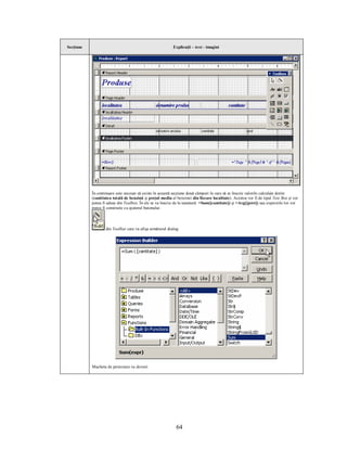 Secţiune                                                   Explicaţii – text - imagini




           În continuare este necesar să existe în această secţiune două câmpuri în care să se înscrie valorile calculate dorite
           (cantitatea totală de benzină şi preţul mediu al benzinei din fiecare localitate). Acestea vor fi de tipul Text Box şi vor
           putea fi aduse din Toolbox. În ele se va înscrie de la tastatură: =Sum([cantitate]) şi =Avg([pret]) sau expresiile lor vor
           putea fi construite cu ajutorul butonului:



                   din Toolbar care va afişa următorul dialog:




           Macheta de proiectare va deveni:




                                                            64
 