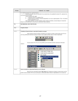 Secţiune                                                   Explicaţii – text - imagini

             de vizualizare Design View sau Print Preview.
                          Salvarea unui raport aşa cum se prezintă el la un moment dat se face apăsând din meniul File, opţiunea Save
             sau butonul Save din Toolbar.
                          Pentru închiderea unui raport:
                          ·      se apasă din meniu File, opţiunea Close
                          ·      se apasă butonul de închidere a ferestrei programului Access sau se apasă opţiunea <Close> din meniul
                                 ferestrei programului Access.
                          Dacă asupra raportului s-au făcut modificări, după comanda de închidere, sistemul afişează o fereastră de
             dialog în care întreabă dacă se salvează sau nu modificările făcute raportului.

5.6          DISTRIBUIREA DOCUMENTELOR


5.6.1        Pregătirea listării


5.6.1.1      Vizualizarea formei de listare a unui tabel, formular sau raport

                              Atunci când este selectat un tabel, un formular sau un raport în Toolbar există un buton Print Preview
             care face posibilă previzualizarea acestuia în forma în care ar apărea pe hârtie dacă ar fi listat la imprimantă.




                              Aceeaşi acţiune (Print Preview) este posibilă şi prin intermediul meniului contextual al obiectului
             respectiv:




5.6.1.2      Setarea orientării şi a dimensiunii hârtiei pe care se listează

                              Meniul File prin intermediul opţiunii Page Setup pune la dispoziţie un dialog cu acelaşi nume care face
             posibile setarea orientării (Portrait sau Landscape) şi a dimensiunii hârtiei folosite în imprimantă (A3, A4, Letter etc).




                                                               67
 