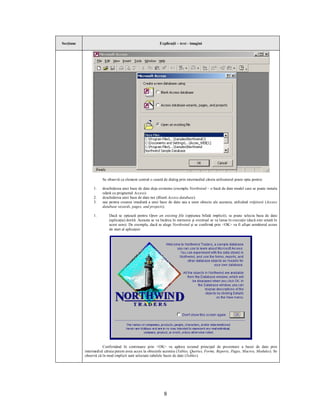 Secţiune                                                  Explicaţii – text - imagini




                     Se observă ca element central o casetă de dialog prin intermediul căreia utilizatorul poate opta pentru:

                1.   deschiderea unei baze de date deja existente (exemplu Northwind – o bază de date model care se poate instala
                     odată cu programul Access)
                2.   deschiderea unei baze de date noi (Blank Access database)
                3.   sau pentru crearea imediată a unei baze de date sau a unor obiecte ale acesteia, utilizând vrăjitorii (Access
                     database wizards, pages, and projects).

                1.        Dacă se optează pentru Open an existing file (opţiunea bifată implicit), se poate selecta baza de date
                          (aplicaţia) dorită. Aceasta se va încărca în memorie şi eventual se va lansa în execuţie (dacă este setată în
                          acest sens). De exemplu, dacă se alege Northwind şi se confirmă prin <OK> va fi afişat următorul ecran
                          de start al aplicaţiei:




                      Confirmând în continuare prin <OK> va apărea ecranul principal de prezentare a bazei de date prin
           intermediul căruia putem avea acces la obiectele acesteia (Tables, Queries, Forms, Reports, Pages, Macros, Modules). Se
           observă că în mod implicit sunt selectate tabelele bazei de date (Tables).




                                                             8
 