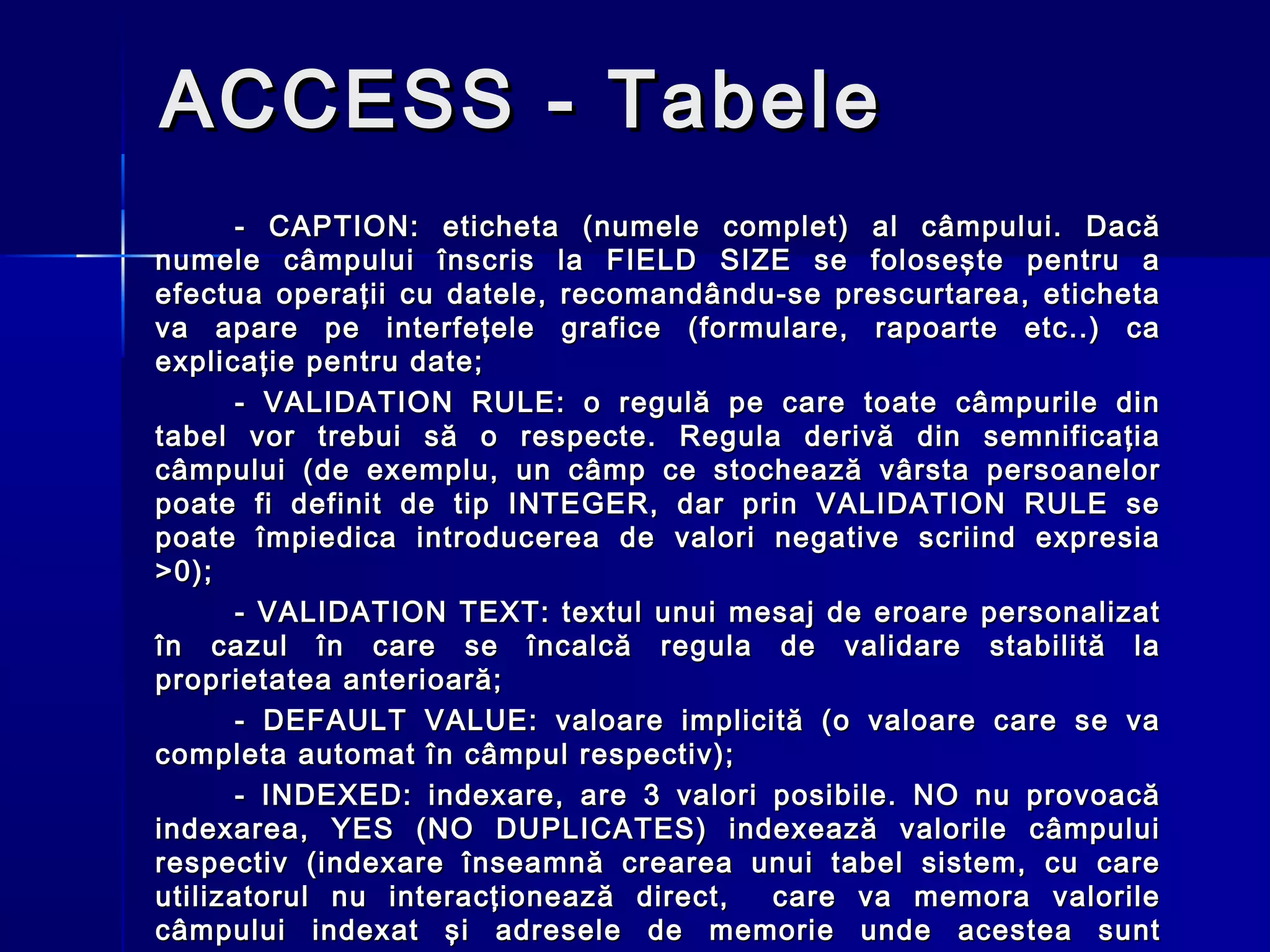 ACCESS - Tabele
      - CAPTION: eticheta (numele complet) al câmpului. Dacă
numele câmpului înscris la FIELD SIZE se foloseşte pentru a
efectua operaţii cu datele, recomandându-se prescurtarea, eticheta
va apare pe interfeţele grafice (formulare, rapoarte etc..) ca
explicaţie pentru date;
      - VALIDATION RULE: o regulă pe care toate câmpurile din
tabel vor trebui să o respecte. Regula derivă din semnificaţia
câmpului (de exemplu, un câmp ce stochează vârsta persoanelor
poate fi definit de tip INTEGER, dar prin VALIDATION RULE se
poate împiedica introducerea de valori negative scriind expresia
> 0);
      - VALIDATION TEXT: textul unui mesaj de eroare personalizat
în cazul în care se încalcă regula de validare stabilită la
proprietatea anterioară;
      - DEFAULT VALUE: valoare implicită (o valoare care se va
completa automat în câmpul respectiv);
      - INDEXED: indexare, are 3 valori posibile. NO nu provoacă
indexarea, YES (NO DUPLICATES) indexează valorile câmpului
respectiv (indexare înseamnă crearea unui tabel sistem, cu care
utilizatorul nu interacţionează direct, care va memora valorile
câmpului indexat şi adresele de memorie unde acestea sunt
 