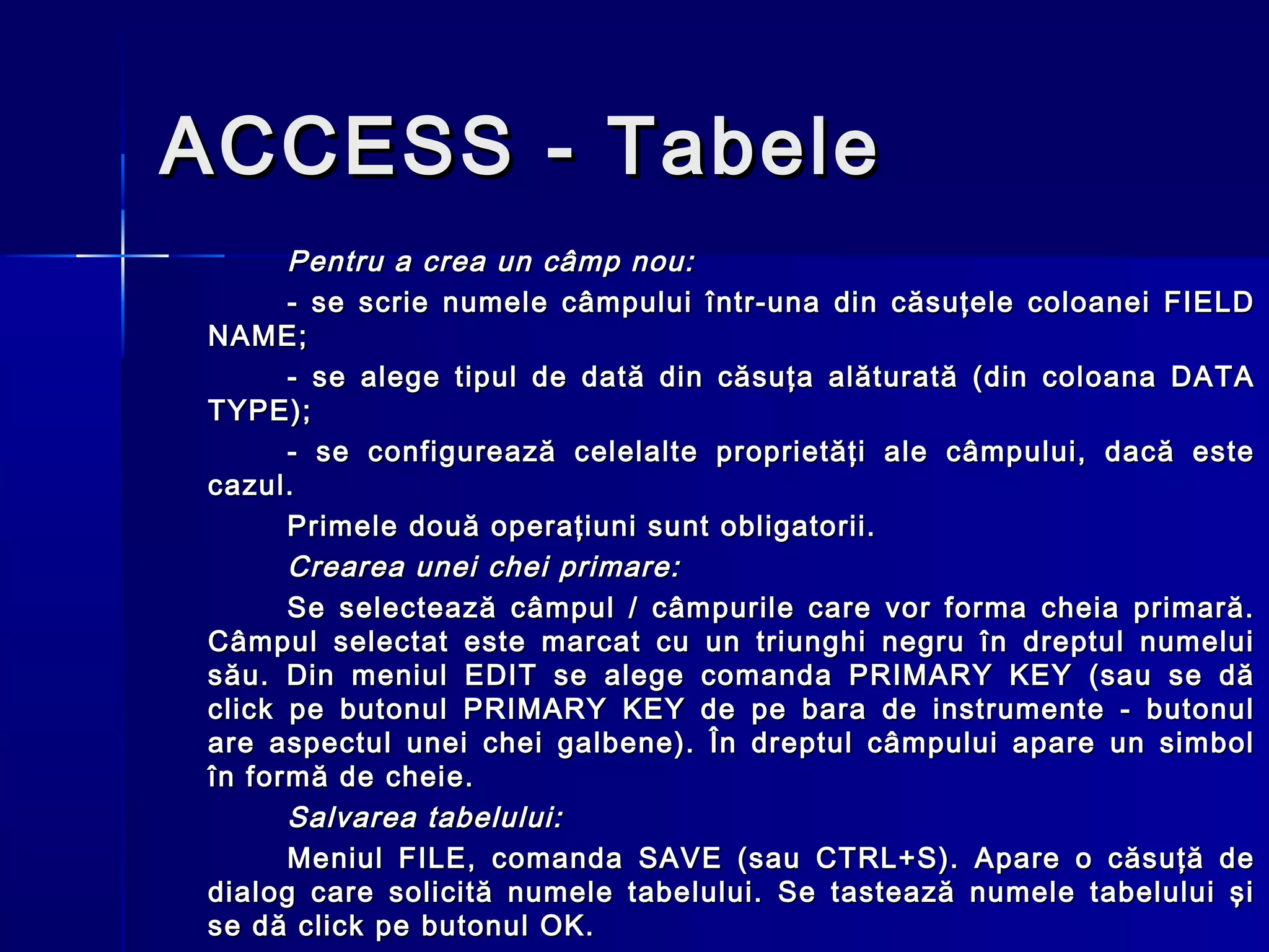 ACCESS - Tabele
      Pentru a crea un câmp nou:
      - se scrie numele câmpului într-una din căsuţele coloanei FIELD
NAME;
      - se alege tipul de dată din căsuţa alăturată (din coloana DATA
TYPE);
      - se configurează celelalte proprietăţi ale câmpului, dacă este
cazul.
      Primele două operaţiuni sunt obligatorii.
      Crearea unei chei primare:
      Se selectează câmpul / câmpurile care vor forma cheia primară.
Câmpul selectat este marcat cu un triunghi negru în dreptul numelui
său. Din meniul EDIT se alege comanda PRIMARY KEY (sau se dă
click pe butonul PRIMARY KEY de pe bara de instrumente - butonul
are aspectul unei chei galbene). În dreptul câmpului apare un simbol
în formă de cheie.
      Salvarea tabelului:
      Meniul FILE, comanda SAVE (sau CTRL+S). Apare o căsuţă de
dialog care solicită numele tabelului. Se tastează numele tabelului şi
se dă click pe butonul OK.
 