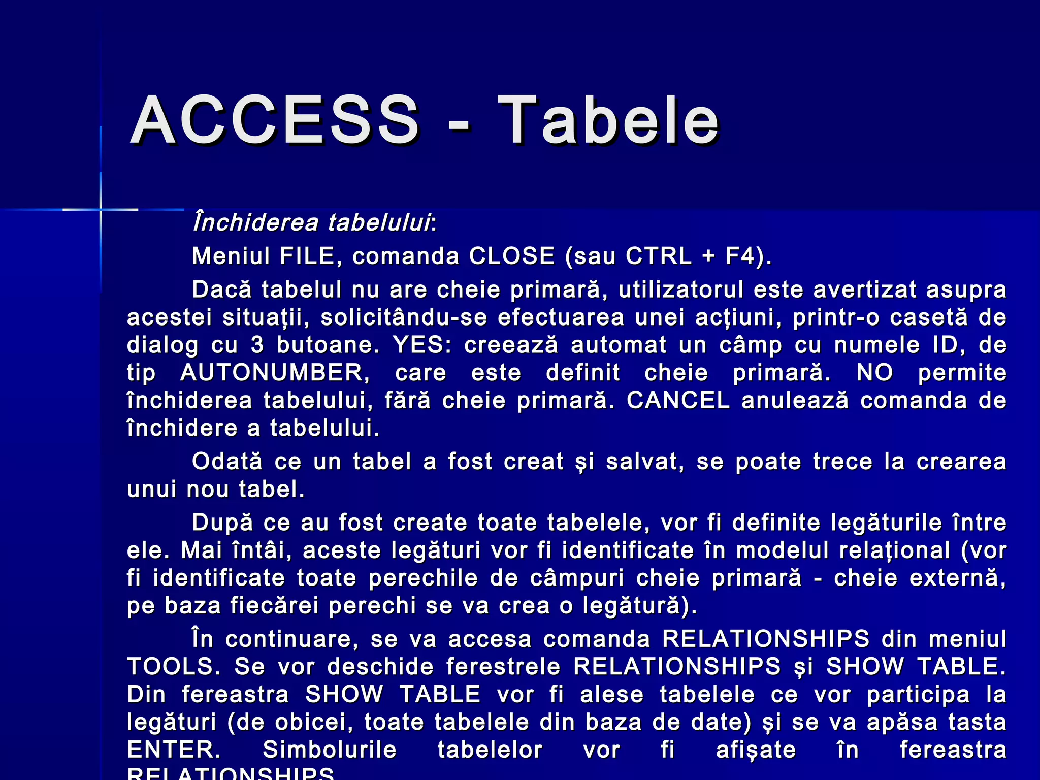 ACCESS - Tabele
      Închiderea tabelului :
      Meniul FILE, comanda CLOSE (sau CTRL + F4).
      Dacă tabelul nu are cheie primară, utilizatorul este avertizat asupra
acestei situaţii, solicitându-se efectuarea unei acţiuni, printr-o casetă de
dialog cu 3 butoane. YES: creează automat un câmp cu numele ID, de
tip AUTONUMBER, care este definit cheie primară. NO permite
închiderea tabelului, fără cheie primară. CANCEL anulează comanda de
închidere a tabelului.
      Odată ce un tabel a fost creat şi salvat, se poate trece la crearea
unui nou tabel.
      După ce au fost create toate tabelele, vor fi definite legăturile între
ele. Mai întâi, aceste legături vor fi identificate în modelul relaţional (vor
fi identificate toate perechile de câmpuri cheie primară - cheie externă,
pe baza fiecărei perechi se va crea o legătură).
      În continuare, se va accesa comanda RELATIONSHIPS din meniul
TOOLS. Se vor deschide ferestrele RELATIONSHIPS şi SHOW TABLE.
Din fereastra SHOW TABLE vor fi alese tabelele ce vor participa la
legături (de obicei, toate tabelele din baza de date) şi se va apăsa tasta
ENTER.       Simbolurile     tabelelor   vor    fi   afişate   în    fereastra
 