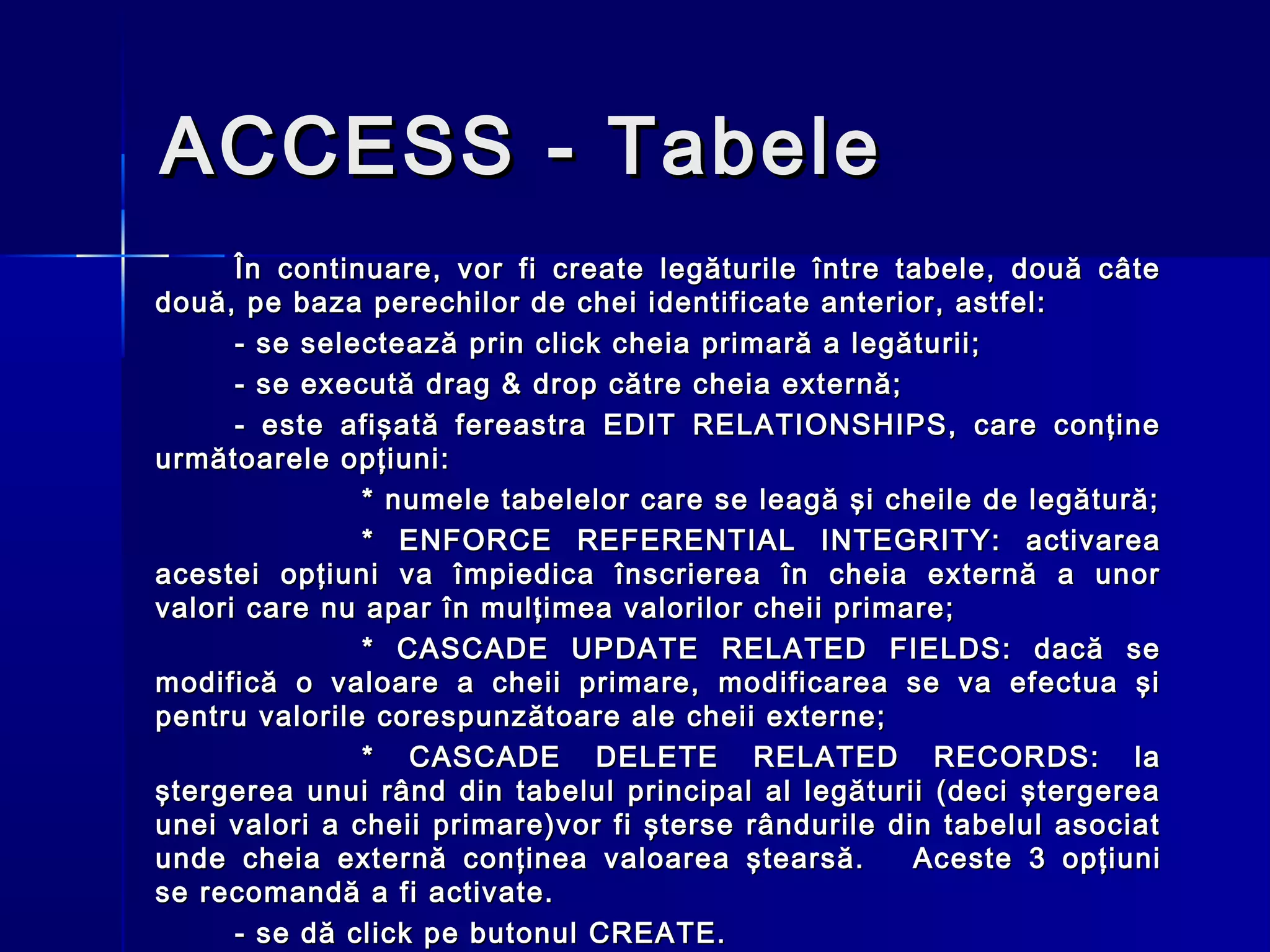 ACCESS - Tabele
      În continuare, vor fi create legăturile între tabele, două câte
două, pe baza perechilor de chei identificate anterior, astfel:
      - se selectează prin click cheia primară a legăturii;
      - se execută drag & drop către cheia externă;
      - este afişată fereastra EDIT RELATIONSHIPS, care conţine
următoarele opţiuni:
               * numele tabelelor care se leagă şi cheile de legătură;
               * ENFORCE REFERENTIAL INTEGRITY: activarea
acestei opţiuni va împiedica înscrierea în cheia externă a unor
valori care nu apar în mulţimea valorilor cheii primare;
               * CASCADE UPDATE RELATED FIELDS: dacă se
modifică o valoare a cheii primare, modificarea se va efectua şi
pentru valorile corespunzătoare ale cheii externe;
               * CASCADE DELETE RELATED RECORDS: la
ştergerea unui rând din tabelul principal al legăturii (deci ştergerea
unei valori a cheii primare)vor fi şterse rândurile din tabelul asociat
unde cheia externă conţinea valoarea ştearsă.         Aceste 3 opţiuni
se recomandă a fi activate.
      - se dă click pe butonul CREATE.
 