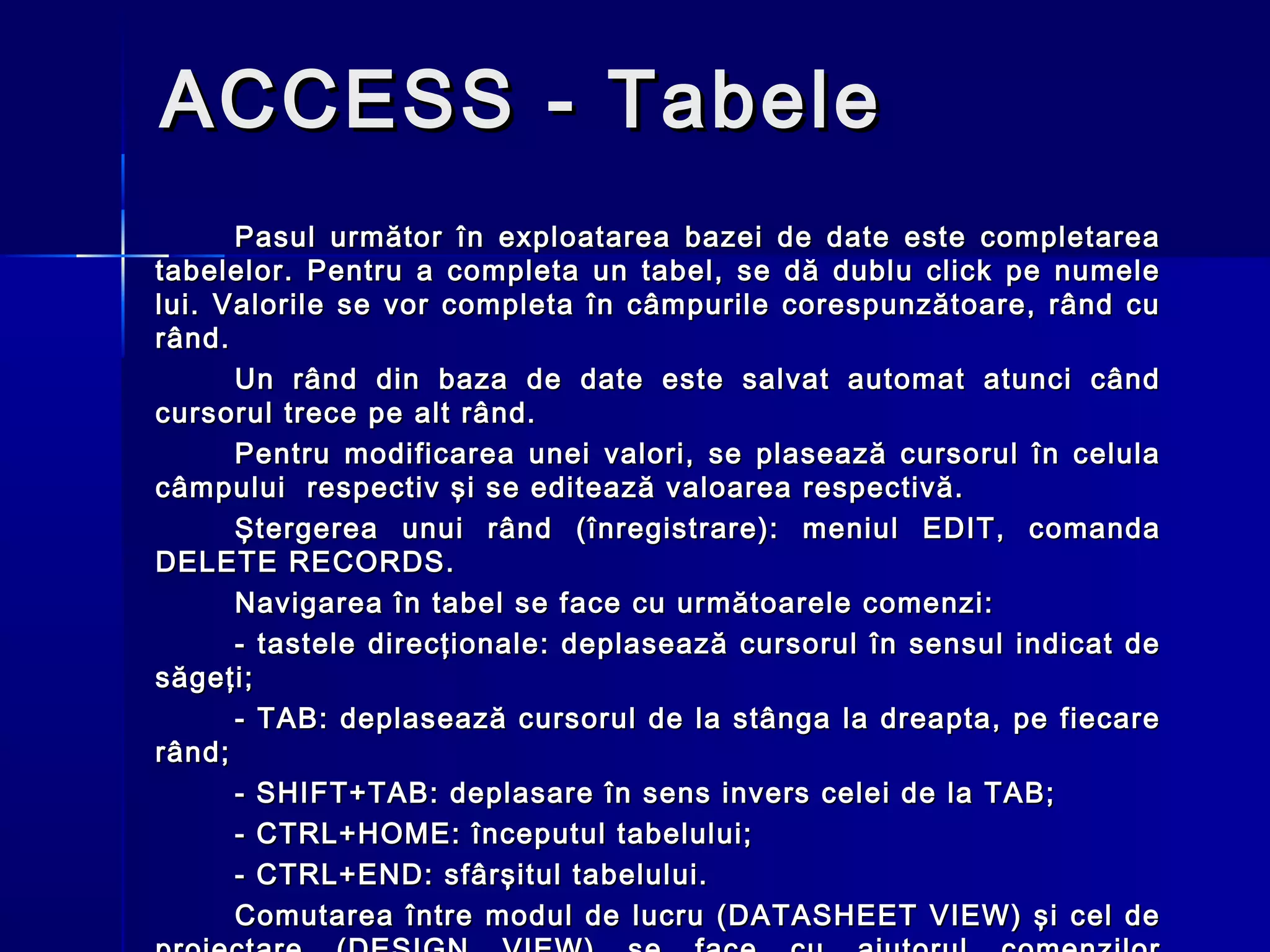 ACCESS - Tabele
      Pasul următor în exploatarea bazei de date este completarea
tabelelor. Pentru a completa un tabel, se dă dublu click pe numele
lui. Valorile se vor completa în câmpurile corespunzătoare, rând cu
rând.
      Un rând din baza de date este salvat automat atunci când
cursorul trece pe alt rând.
      Pentru modificarea unei valori, se plasează cursorul în celula
câmpului respectiv şi se editează valoarea respectivă.
      Ştergerea unui rând (înregistrare): meniul EDIT, comanda
DELETE RECORDS.
      Navigarea în tabel se face cu următoarele comenzi:
      - tastele direcţionale: deplasează cursorul în sensul indicat de
săgeţi;
      - TAB: deplasează cursorul de la stânga la dreapta, pe fiecare
rând;
      - SHIFT+TAB: deplasare în sens invers celei de la TAB;
      - CTRL+HOME: începutul tabelului;
      - CTRL+END: sfârşitul tabelului.
      Comutarea între modul de lucru (DATASHEET VIEW) şi cel de
 