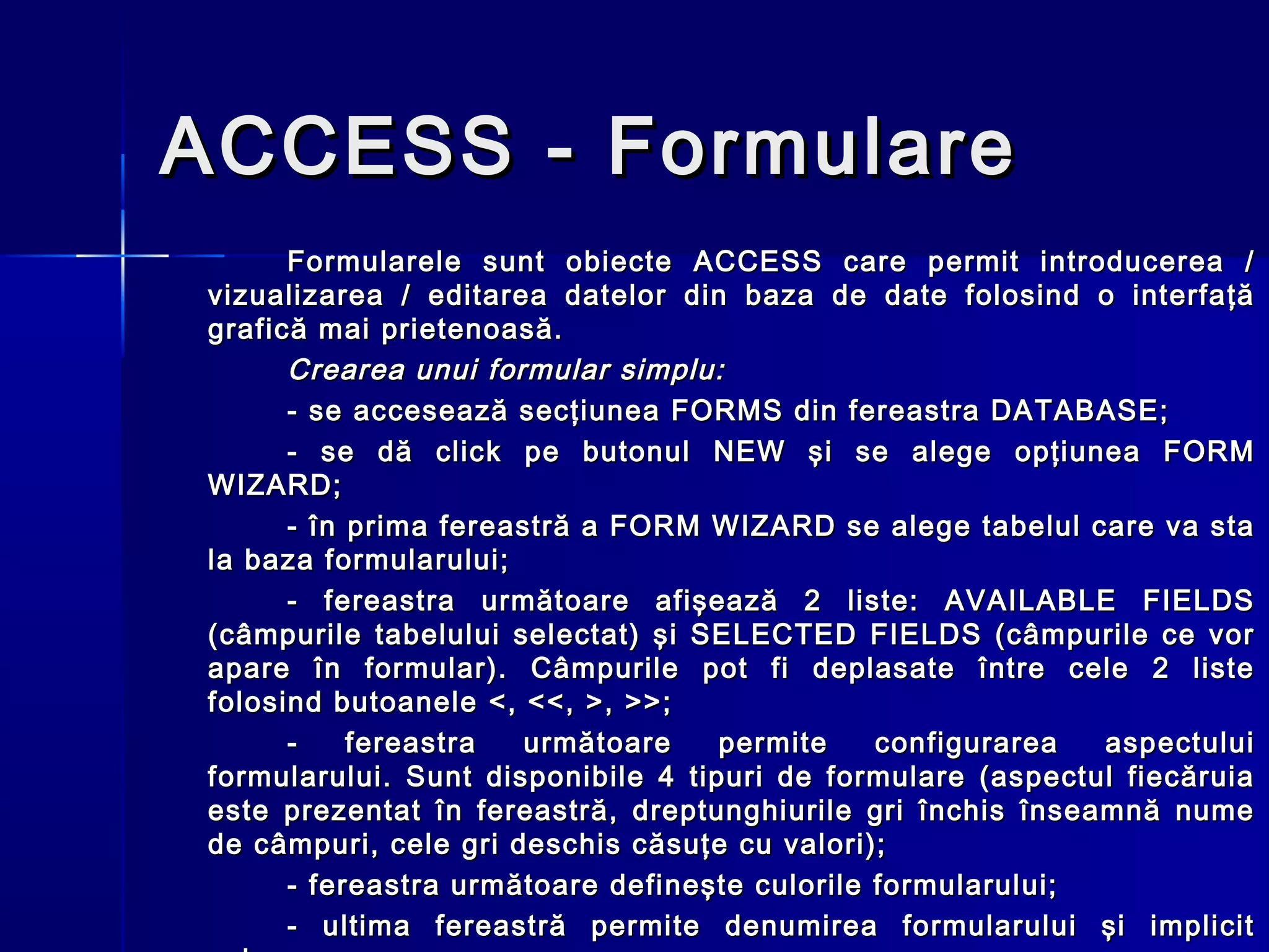 ACCESS - Formulare
       Formularele sunt obiecte ACCESS care permit introducerea /
 vizualizarea / editarea datelor din baza de date folosind o interfaţă
 grafică mai prietenoasă.
       Crearea unui formular simplu:
       - se accesează secţiunea FORMS din fereastra DATABASE;
       - se dă click pe butonul NEW şi se alege opţiunea FORM
 WIZARD;
       - în prima fereastră a FORM WIZARD se alege tabelul care va sta
 la baza formularului;
       - fereastra următoare afişează 2 liste: AVAILABLE FIELDS
 (câmpurile tabelului selectat) şi SELECTED FIELDS (câmpurile ce vor
 apare în formular). Câmpurile pot fi deplasate între cele 2 liste
 folosind butoanele <, <<, >, >> ;
       -    fereastra  următoare     permite    configurarea  aspectului
 formularului. Sunt disponibile 4 tipuri de formulare (aspectul fiecăruia
 este prezentat în fereastră, dreptunghiurile gri închis înseamnă nume
 de câmpuri, cele gri deschis căsuţe cu valori);
       - fereastra următoare defineşte culorile formularului;
       - ultima fereastră permite denumirea formularului şi implicit
 