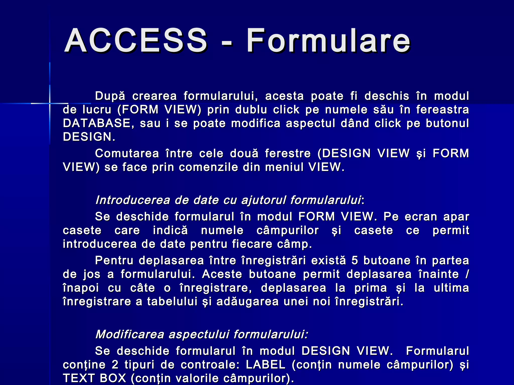 ACCESS - Formulare
     După crearea formularului, acesta poate fi deschis în modul
de lucru (FORM VIEW) prin dublu click pe numele său în fereastra
DATABASE, sau i se poate modifica aspectul dând click pe butonul
DESIGN.
     Comutarea între cele două ferestre (DESIGN VIEW şi FORM
VIEW) se face prin comenzile din meniul VIEW.

      Introducerea de date cu ajutorul formularului :
      Se deschide formularul în modul FORM VIEW. Pe ecran apar
casete care indică numele câmpurilor şi casete ce permit
introducerea de date pentru fiecare câmp.
      Pentru deplasarea între înregistrări există 5 butoane în partea
de jos a formularului. Aceste butoane permit deplasarea înainte /
înapoi cu câte o înregistrare, deplasarea la prima şi la ultima
înregistrare a tabelului şi adăugarea unei noi înregistrări.

     Modificarea aspectului formularului:
     Se deschide formularul în modul DESIGN VIEW. Formularul
conţine 2 tipuri de controale: LABEL (conţin numele câmpurilor) şi
TEXT BOX (conţin valorile câmpurilor).
 