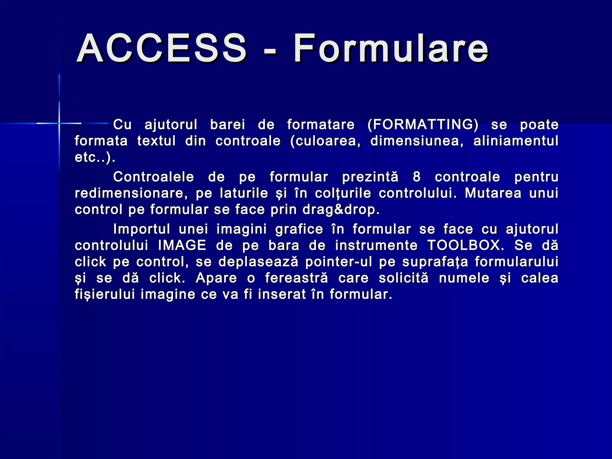 ACCESS - Formulare
      Cu ajutorul barei de formatare (FORMATTING) se poate
formata textul din controale (culoarea, dimensiunea, aliniamentul
etc..).
      Controalele de pe formular prezintă 8 controale pentru
redimensionare, pe laturile şi în colţurile controlului. Mutarea unui
control pe formular se face prin drag&drop.
      Importul unei imagini grafice în formular se face cu ajutorul
controlului IMAGE de pe bara de instrumente TOOLBOX. Se dă
click pe control, se deplasează pointer-ul pe suprafaţa formularului
şi se dă click. Apare o fereastră care solicită numele şi calea
fişierului imagine ce va fi inserat în formular.
 