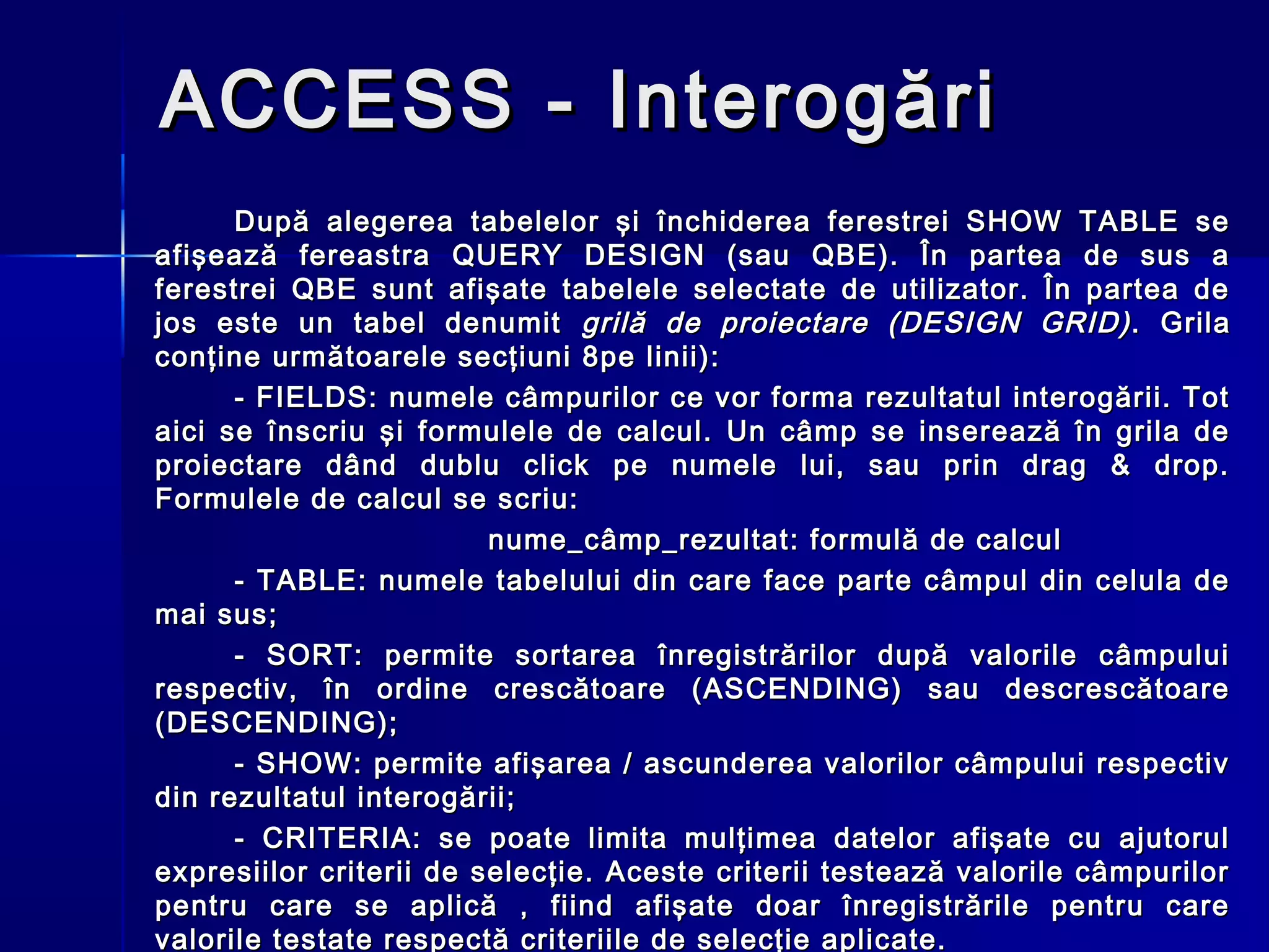 ACCESS - Interogări
      După alegerea tabelelor şi închiderea ferestrei SHOW TABLE se
afişează fereastra QUERY DESIGN (sau QBE). În partea de sus a
ferestrei QBE sunt afişate tabelele selectate de utilizator. În partea de
jos este un tabel denumit grilă de proiectare (DESIGN GRID) . Grila
conţine următoarele secţiuni 8pe linii):
      - FIELDS: numele câmpurilor ce vor forma rezultatul interogării. Tot
aici se înscriu şi formulele de calcul. Un câmp se inserează în grila de
proiectare dând dublu click pe numele lui, sau prin drag & drop.
Formulele de calcul se scriu:
                         nume_câmp_rezultat: formulă de calcul
      - TABLE: numele tabelului din care face parte câmpul din celula de
mai sus;
      - SORT: permite sortarea înregistrărilor după valorile câmpului
respectiv, în ordine crescătoare (ASCENDING) sau descrescătoare
(DESCENDING);
      - SHOW: permite afişarea / ascunderea valorilor câmpului respectiv
din rezultatul interogării;
      - CRITERIA: se poate limita mulţimea datelor afişate cu ajutorul
expresiilor criterii de selecţie. Aceste criterii testează valorile câmpurilor
pentru care se aplică , fiind afişate doar înregistrările pentru care
valorile testate respectă criteriile de selecţie aplicate.
 