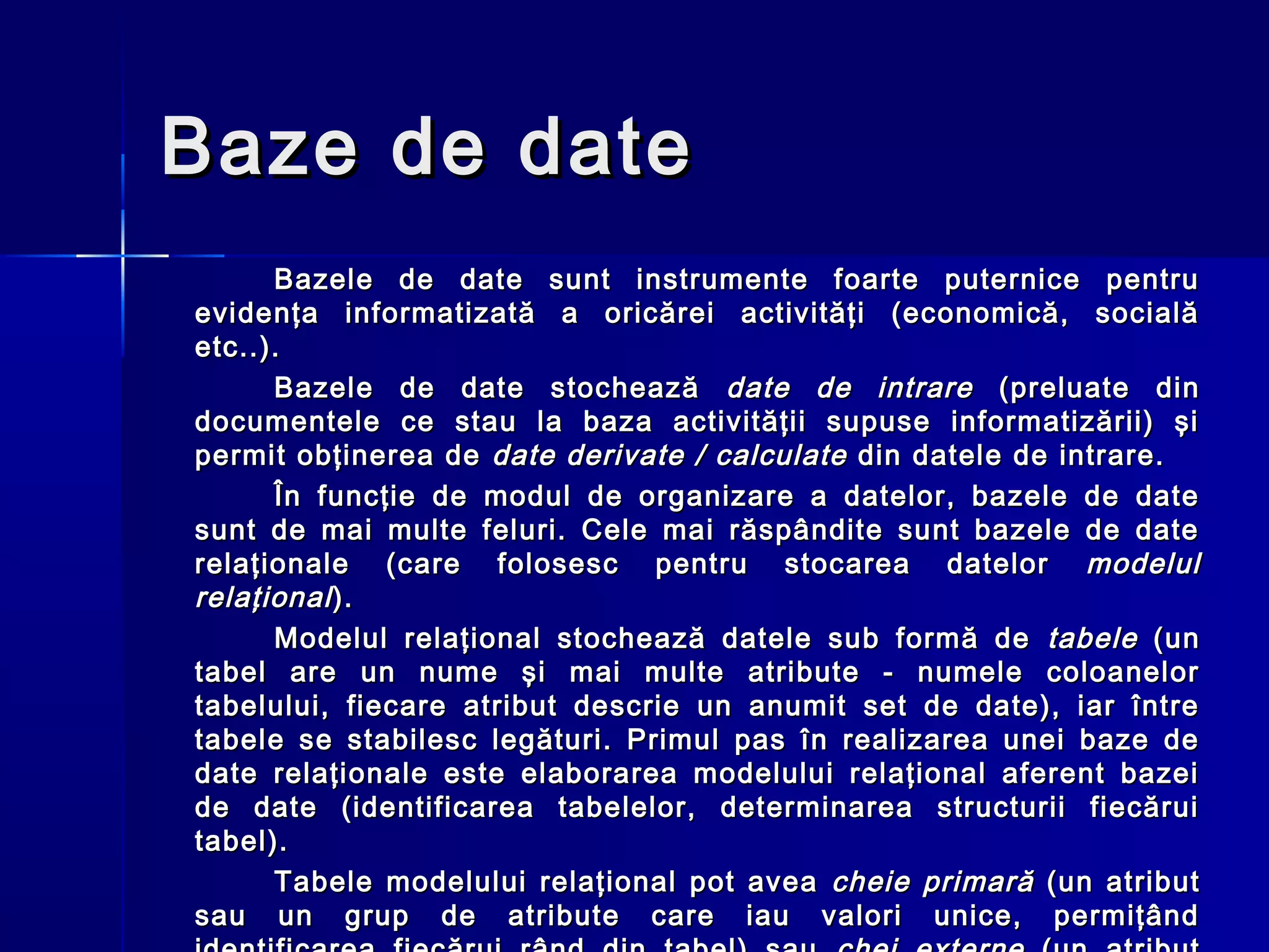 Baze de date
      Bazele de date sunt instrumente foarte puternice pentru
evidenţa informatizată a oricărei activităţi (economică, socială
etc..).
      Bazele de date stochează date de intrare (preluate din
documentele ce stau la baza activităţii supuse informatizării) şi
permit obţinerea de date derivate / calculate din datele de intrare.
      În funcţie de modul de organizare a datelor, bazele de date
sunt de mai multe feluri. Cele mai răspândite sunt bazele de date
relaţionale (care folosesc pentru stocarea datelor modelul
relaţional ).
      Modelul relaţional stochează datele sub formă de tabele (un
tabel are un nume şi mai multe atribute - numele coloanelor
tabelului, fiecare atribut descrie un anumit set de date), iar între
tabele se stabilesc legături. Primul pas în realizarea unei baze de
date relaţionale este elaborarea modelului relaţional aferent bazei
de date (identificarea tabelelor, determinarea structurii fiecărui
tabel).
      Tabele modelului relaţional pot avea cheie primară (un atribut
sau un grup de atribute care iau valori unice, permiţând
 