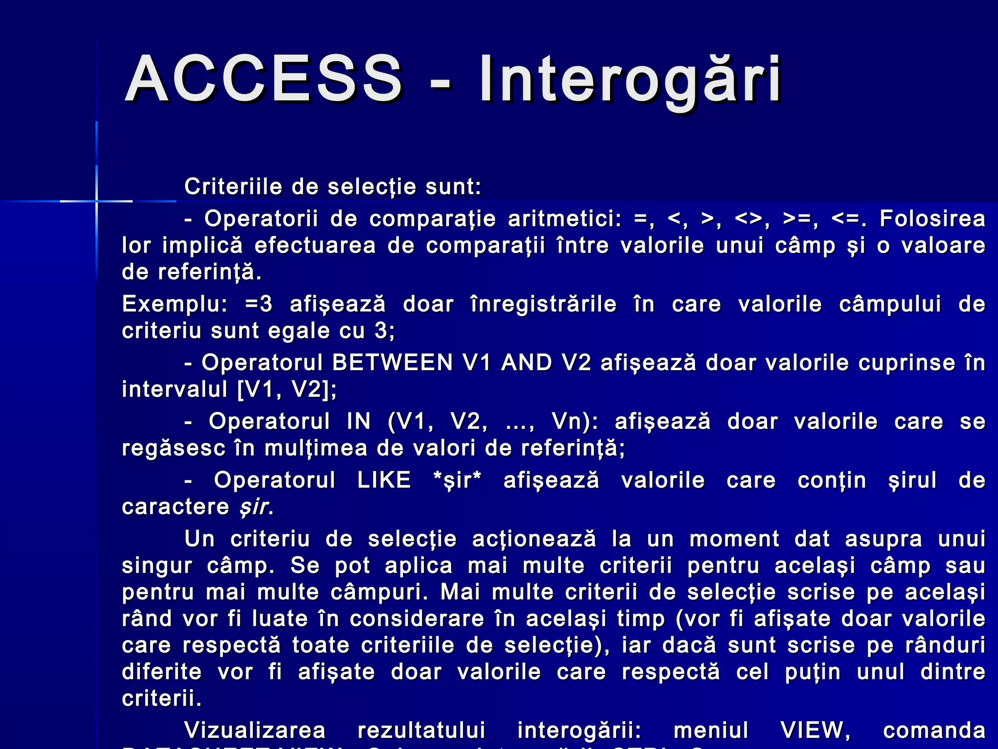 ACCESS - Interogări
      Criteriile de selecţie sunt:
      - Operatorii de comparaţie aritmetici: =, <, >, <>, >=, <=. Folosirea
lor implică efectuarea de comparaţii între valorile unui câmp şi o valoare
de referinţă.
Exemplu: =3 afişează doar înregistrările în care valorile câmpului de
criteriu sunt egale cu 3;
      - Operatorul BETWEEN V1 AND V2 afişează doar valorile cuprinse în
intervalul [V1, V2] ;
      - Operatorul IN (V1, V2, …, Vn): afişează doar valorile care se
regăsesc în mulţimea de valori de referinţă;
      - Operatorul LIKE *şir* afişează valorile care conţin şirul de
caractere şir .
      Un criteriu de selecţie acţionează la un moment dat asupra unui
singur câmp. Se pot aplica mai multe criterii pentru acelaşi câmp sau
pentru mai multe câmpuri. Mai multe criterii de selecţie scrise pe acelaşi
rând vor fi luate în considerare în acelaşi timp (vor fi afişate doar valorile
care respectă toate criteriile de selecţie), iar dacă sunt scrise pe rânduri
diferite vor fi afişate doar valorile care respectă cel puţin unul dintre
criterii.
      Vizualizarea rezultatului interogării: meniul VIEW, comanda
 