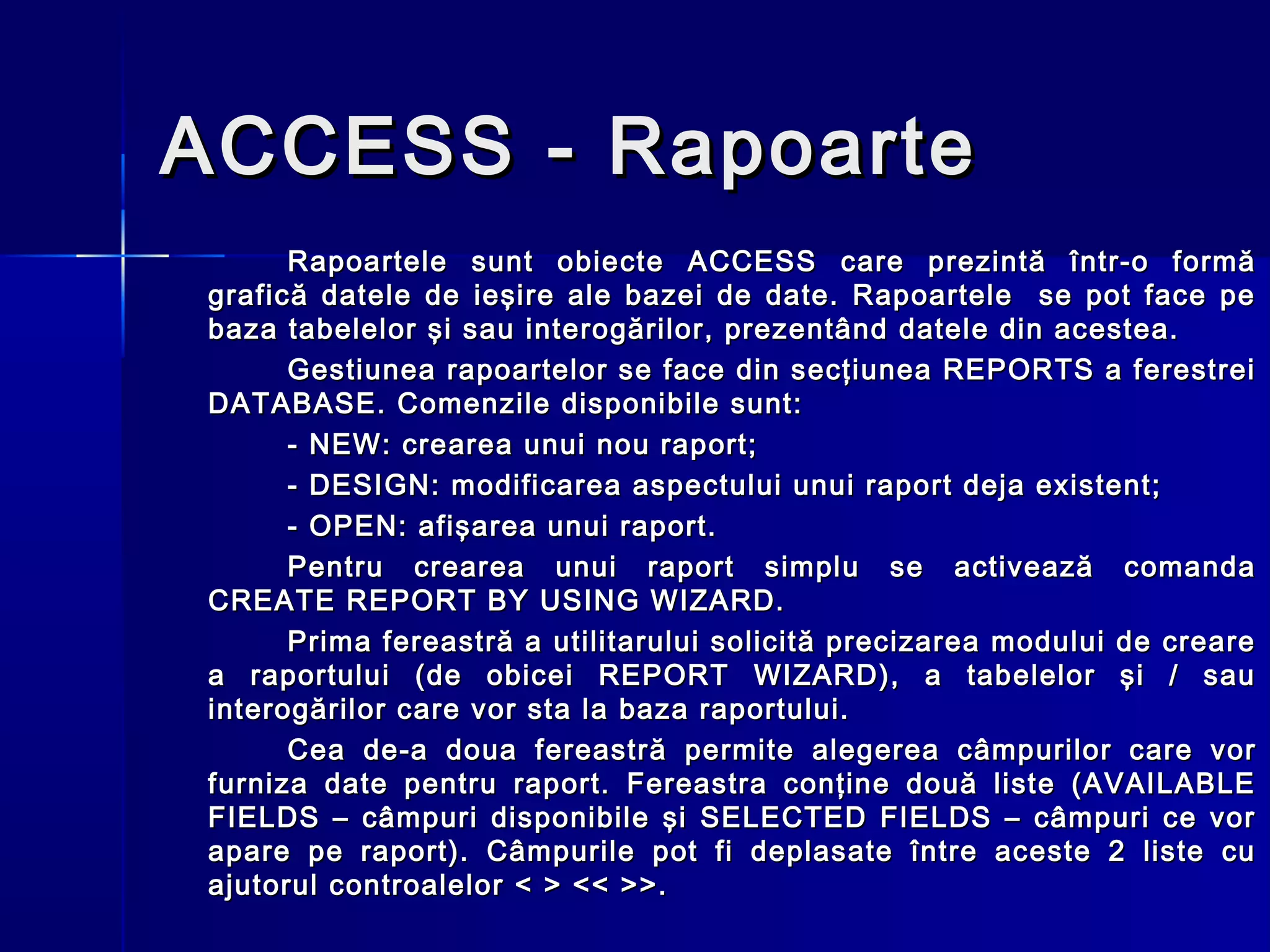 ACCESS - Rapoarte
      Rapoartele sunt obiecte ACCESS care prezintă într-o formă
grafică datele de ieşire ale bazei de date. Rapoartele se pot face pe
baza tabelelor şi sau interogărilor, prezentând datele din acestea.
      Gestiunea rapoartelor se face din secţiunea REPORTS a ferestrei
DATABASE. Comenzile disponibile sunt:
      - NEW: crearea unui nou raport;
      - DESIGN: modificarea aspectului unui raport deja existent;
      - OPEN: afişarea unui raport.
      Pentru crearea unui raport simplu se activează comanda
CREATE REPORT BY USING WIZARD.
      Prima fereastră a utilitarului solicită precizarea modului de creare
a raportului (de obicei REPORT WIZARD), a tabelelor şi / sau
interogărilor care vor sta la baza raportului.
      Cea de-a doua fereastr ă permite alegerea câmpurilor care vor
furniza date pentru raport. Fereastra conţine două liste (AVAILABLE
FIELDS – câmpuri disponibile şi SELECTED FIELDS – câmpuri ce vor
apare pe raport). Câmpurile pot fi deplasate între aceste 2 liste cu
ajutorul controalelor < > << >>.
 